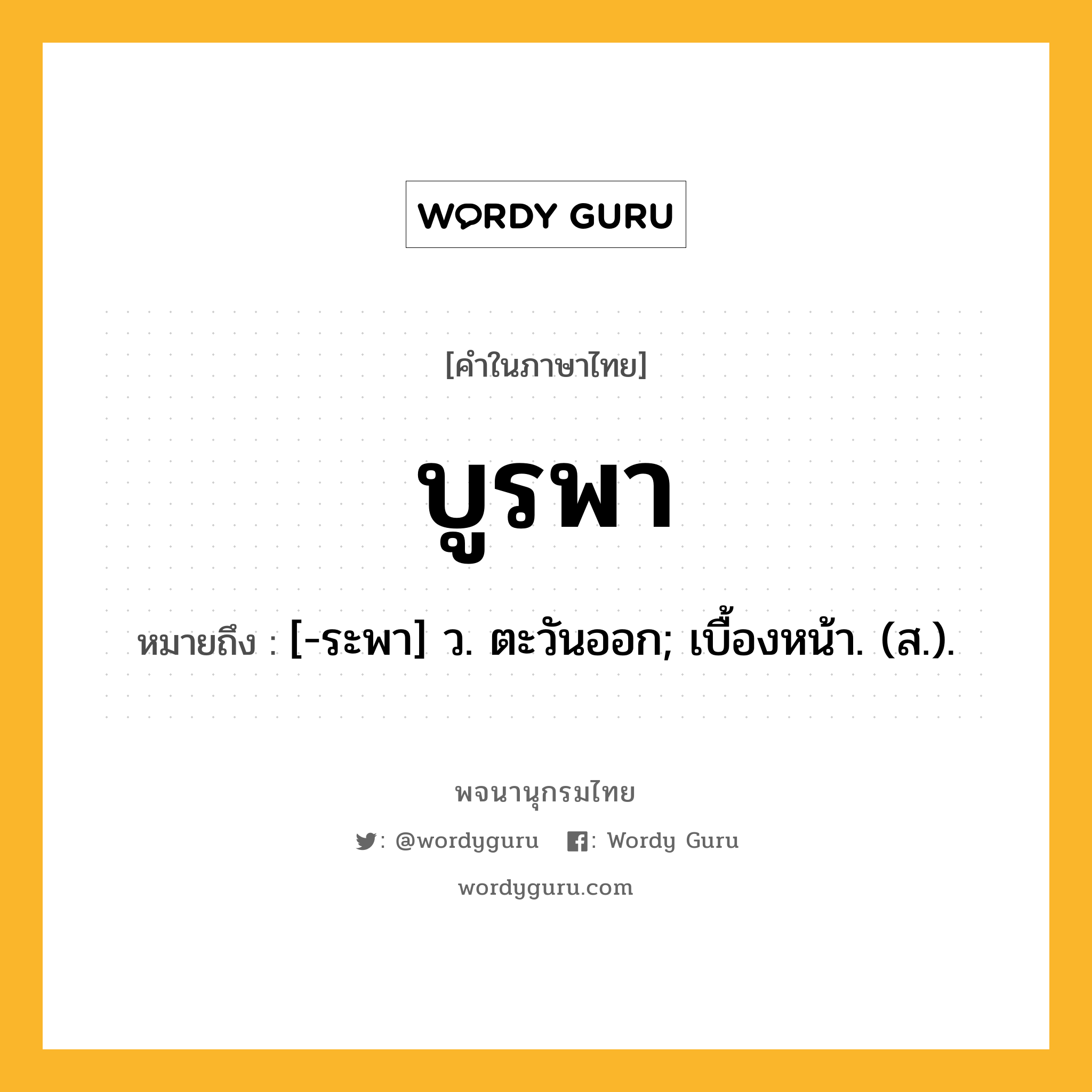 บูรพา ความหมาย หมายถึงอะไร?, คำในภาษาไทย บูรพา หมายถึง [-ระพา] ว. ตะวันออก; เบื้องหน้า. (ส.).