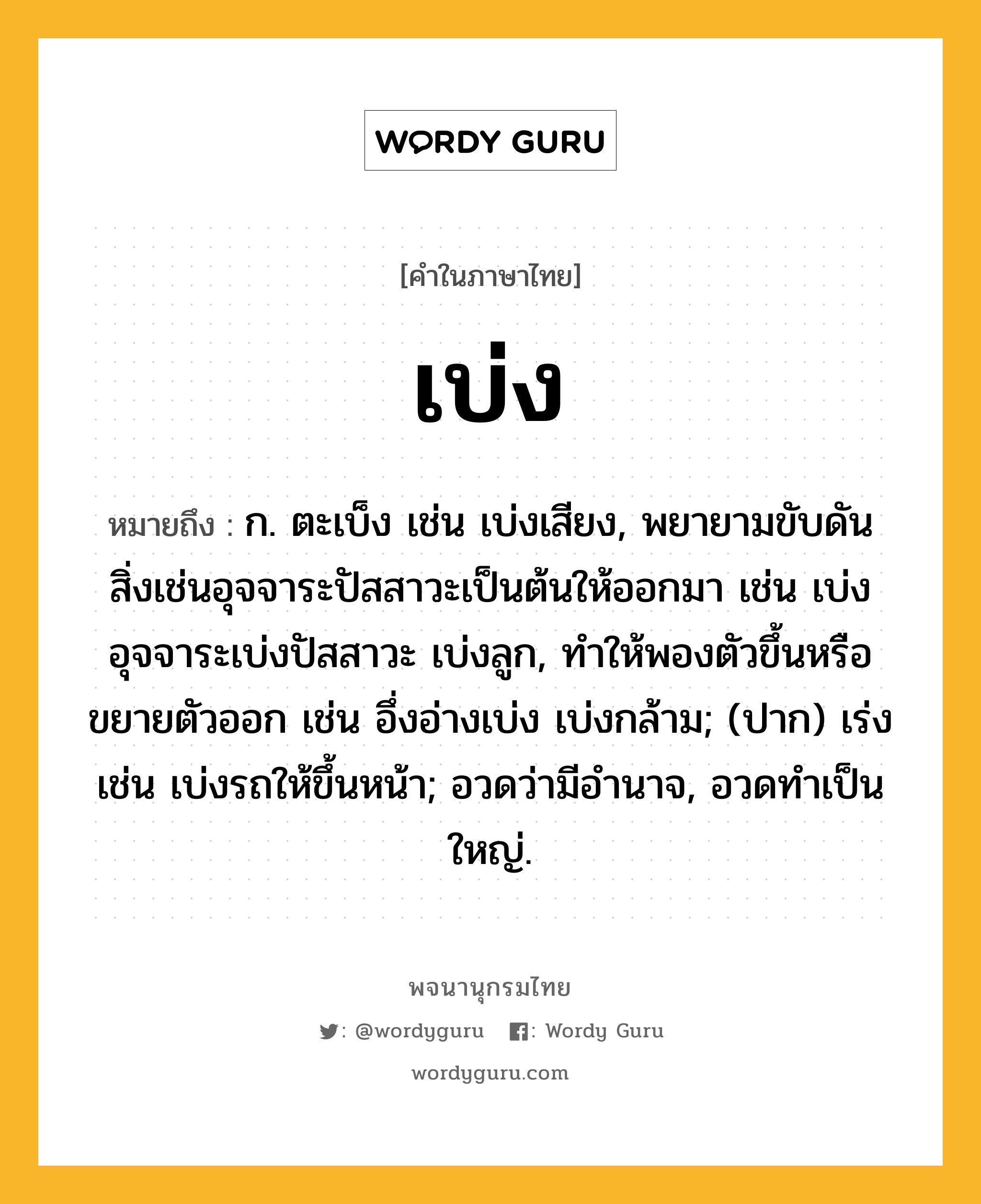 เบ่ง ความหมาย หมายถึงอะไร?, คำในภาษาไทย เบ่ง หมายถึง ก. ตะเบ็ง เช่น เบ่งเสียง, พยายามขับดันสิ่งเช่นอุจจาระปัสสาวะเป็นต้นให้ออกมา เช่น เบ่งอุจจาระเบ่งปัสสาวะ เบ่งลูก, ทําให้พองตัวขึ้นหรือขยายตัวออก เช่น อึ่งอ่างเบ่ง เบ่งกล้าม; (ปาก) เร่ง เช่น เบ่งรถให้ขึ้นหน้า; อวดว่ามีอํานาจ, อวดทําเป็นใหญ่.