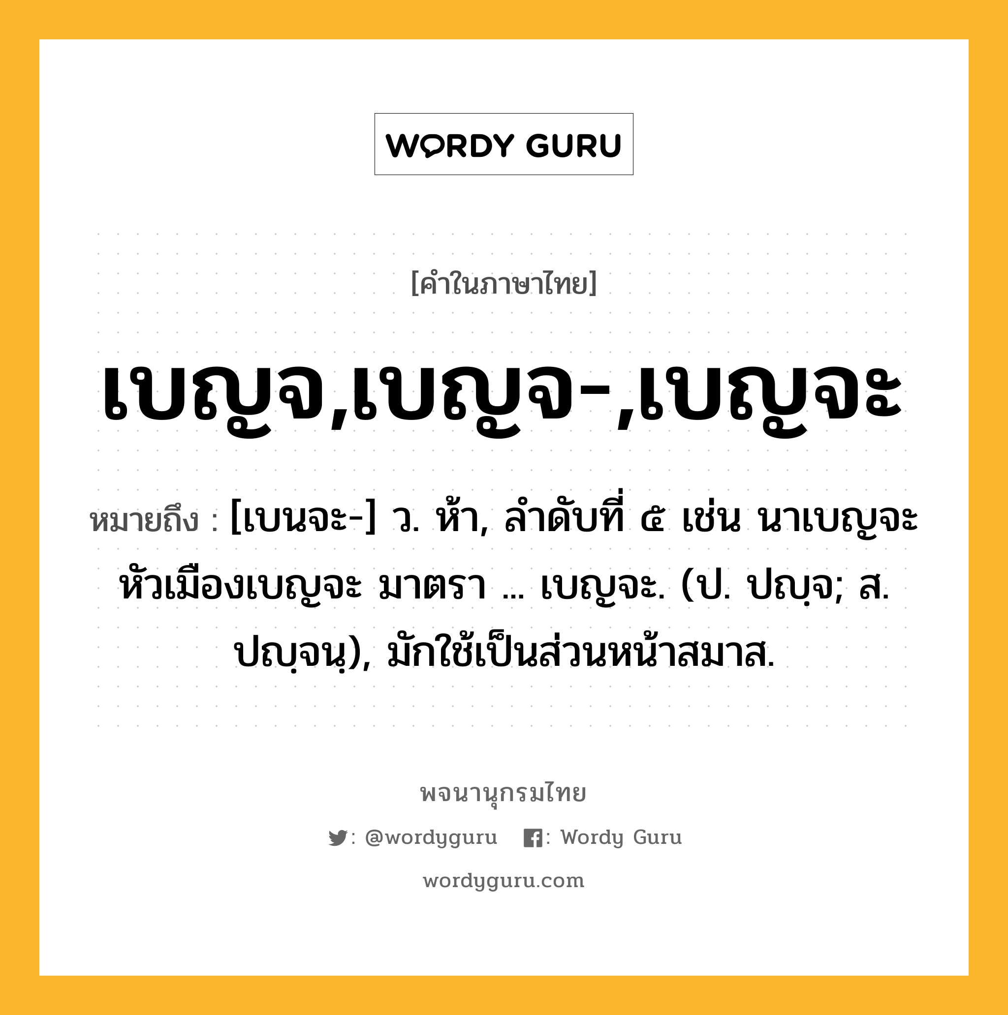 เบญจ,เบญจ-,เบญจะ ความหมาย หมายถึงอะไร?, คำในภาษาไทย เบญจ,เบญจ-,เบญจะ หมายถึง [เบนจะ-] ว. ห้า, ลําดับที่ ๕ เช่น นาเบญจะ หัวเมืองเบญจะ มาตรา ... เบญจะ. (ป. ปญฺจ; ส. ปญฺจนฺ), มักใช้เป็นส่วนหน้าสมาส.