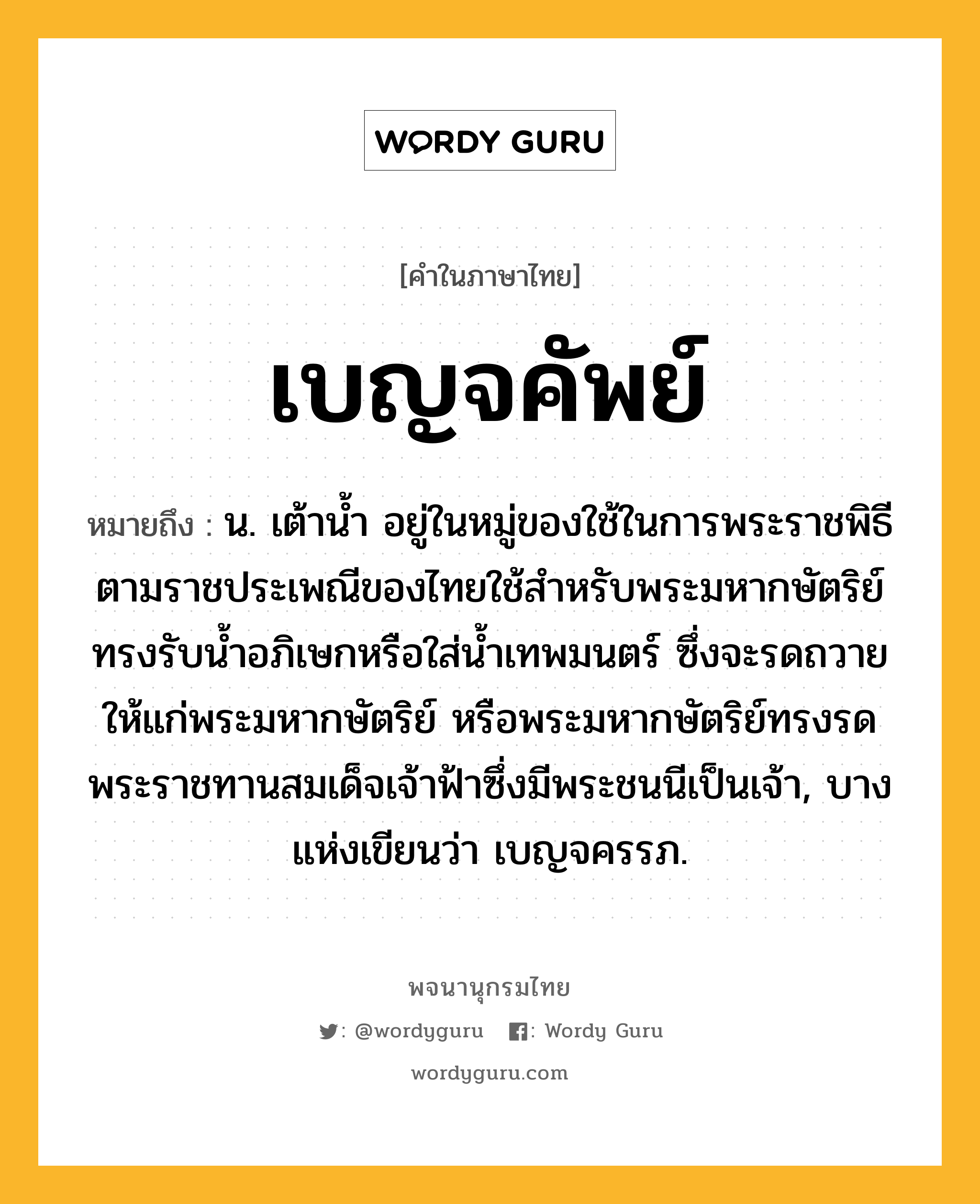 เบญจคัพย์ ความหมาย หมายถึงอะไร?, คำในภาษาไทย เบญจคัพย์ หมายถึง น. เต้านํ้า อยู่ในหมู่ของใช้ในการพระราชพิธี ตามราชประเพณีของไทยใช้สําหรับพระมหากษัตริย์ทรงรับนํ้าอภิเษกหรือใส่นํ้าเทพมนตร์ ซึ่งจะรดถวายให้แก่พระมหากษัตริย์ หรือพระมหากษัตริย์ทรงรดพระราชทานสมเด็จเจ้าฟ้าซึ่งมีพระชนนีเป็นเจ้า, บางแห่งเขียนว่า เบญจครรภ.