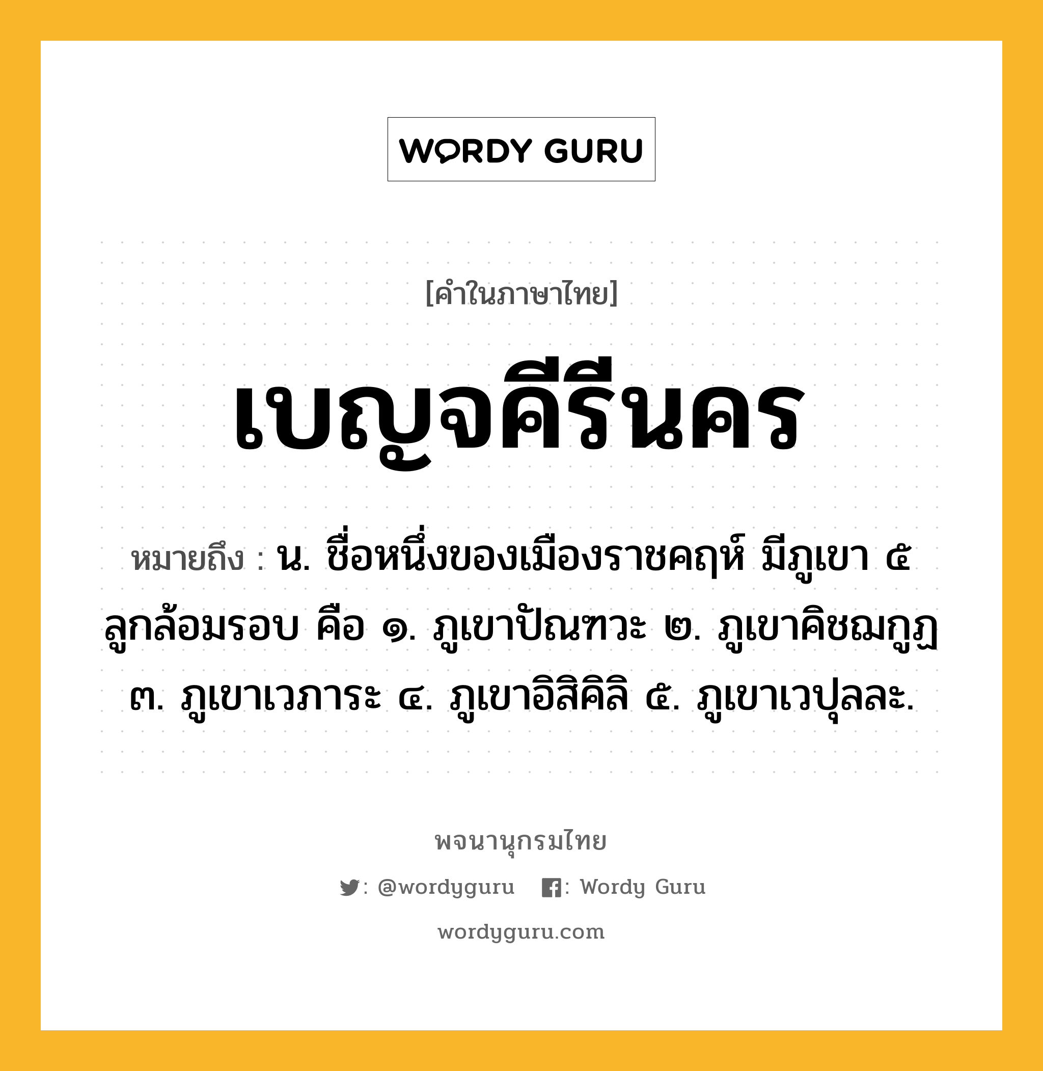 เบญจคีรีนคร ความหมาย หมายถึงอะไร?, คำในภาษาไทย เบญจคีรีนคร หมายถึง น. ชื่อหนึ่งของเมืองราชคฤห์ มีภูเขา ๕ ลูกล้อมรอบ คือ ๑. ภูเขาปัณฑวะ ๒. ภูเขาคิชฌกูฏ ๓. ภูเขาเวภาระ ๔. ภูเขาอิสิคิลิ ๕. ภูเขาเวปุลละ.