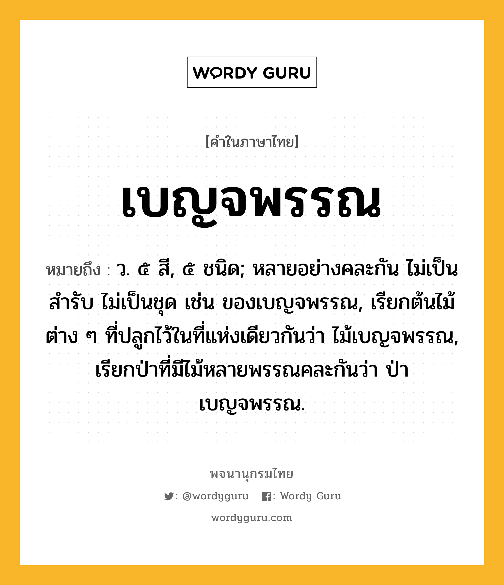 เบญจพรรณ ความหมาย หมายถึงอะไร?, คำในภาษาไทย เบญจพรรณ หมายถึง ว. ๕ สี, ๕ ชนิด; หลายอย่างคละกัน ไม่เป็นสํารับ ไม่เป็นชุด เช่น ของเบญจพรรณ, เรียกต้นไม้ต่าง ๆ ที่ปลูกไว้ในที่แห่งเดียวกันว่า ไม้เบญจพรรณ, เรียกป่าที่มีไม้หลายพรรณคละกันว่า ป่าเบญจพรรณ.