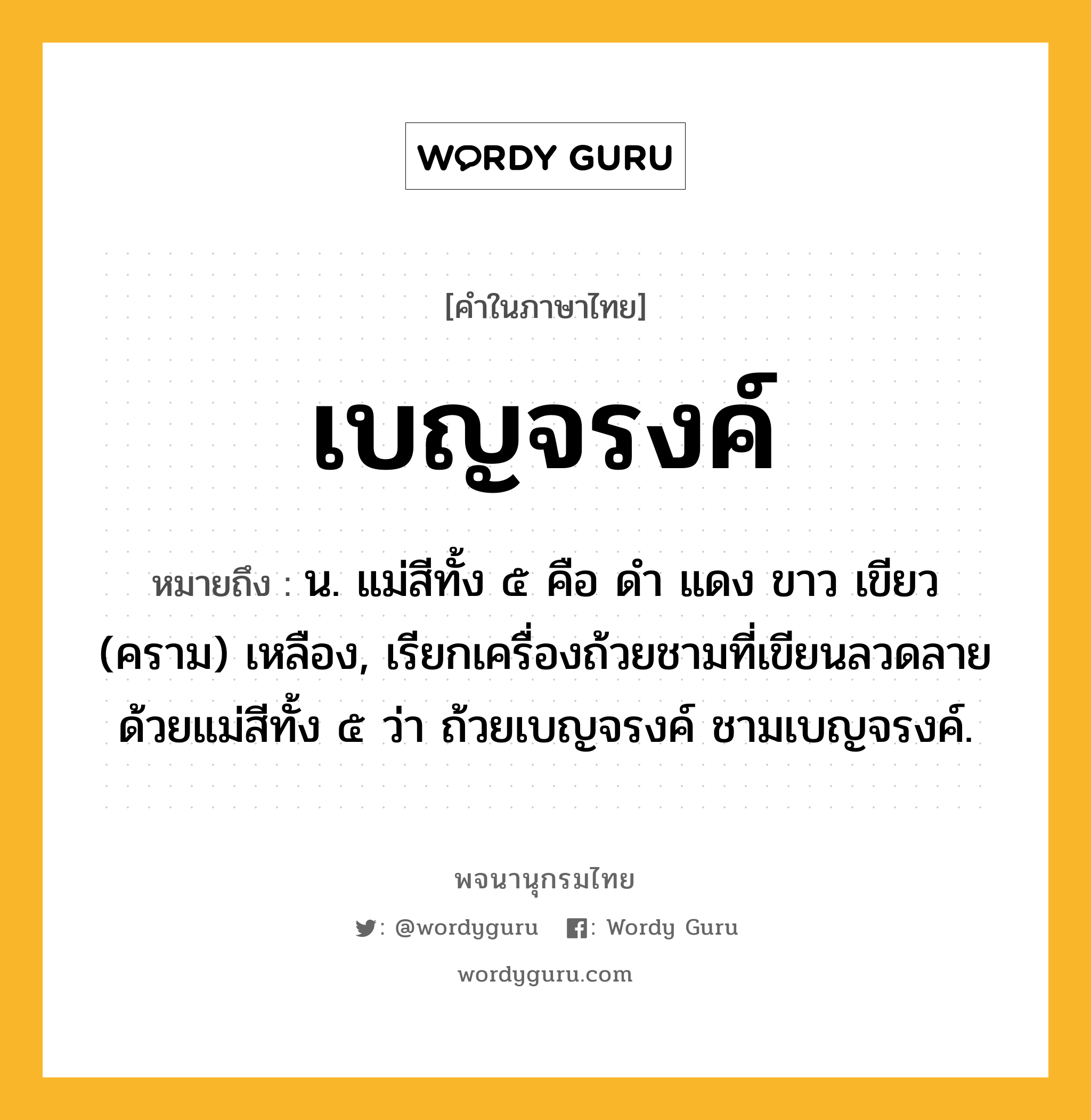 เบญจรงค์ ความหมาย หมายถึงอะไร?, คำในภาษาไทย เบญจรงค์ หมายถึง น. แม่สีทั้ง ๕ คือ ดํา แดง ขาว เขียว (คราม) เหลือง, เรียกเครื่องถ้วยชามที่เขียนลวดลายด้วยแม่สีทั้ง ๕ ว่า ถ้วยเบญจรงค์ ชามเบญจรงค์.