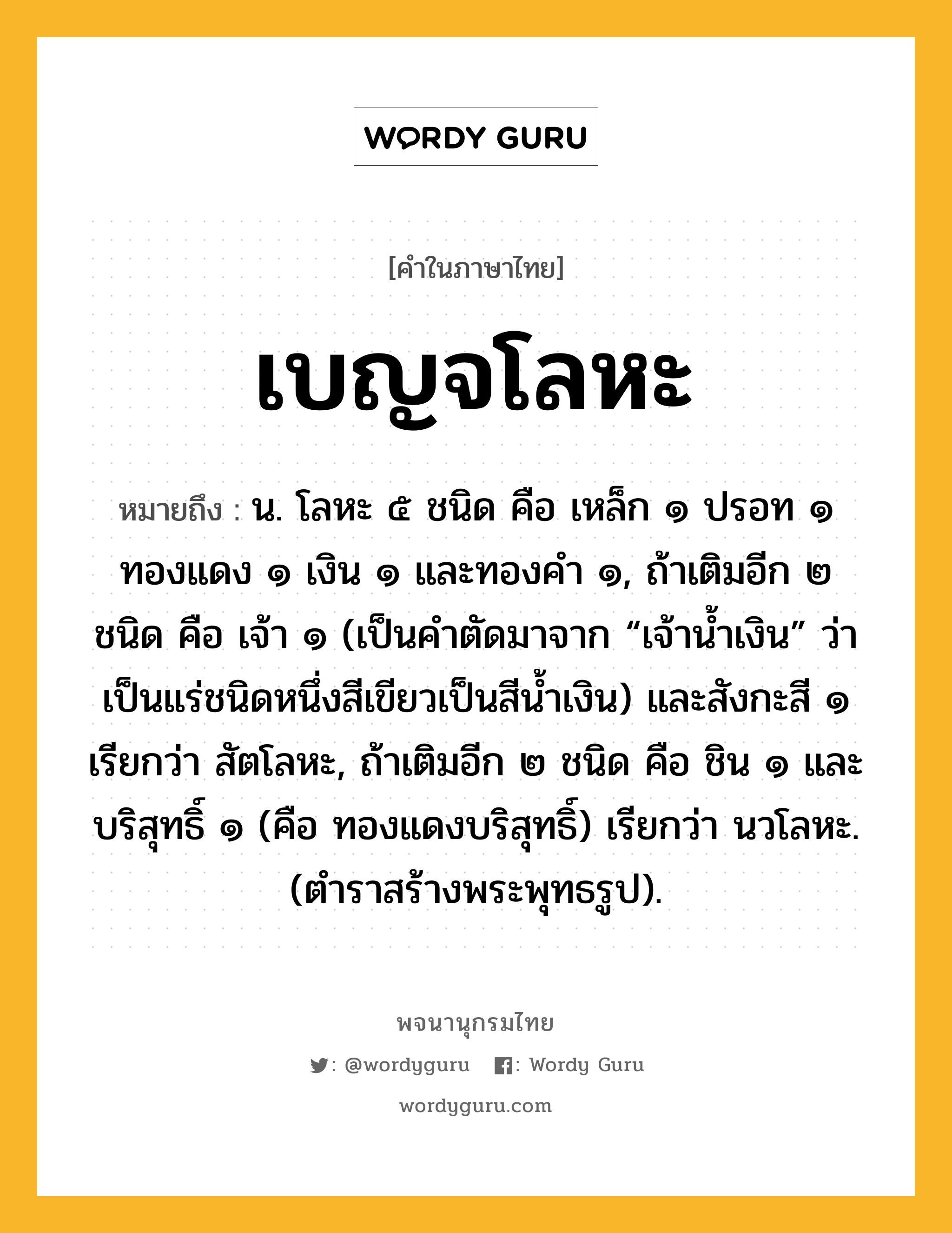 เบญจโลหะ ความหมาย หมายถึงอะไร?, คำในภาษาไทย เบญจโลหะ หมายถึง น. โลหะ ๕ ชนิด คือ เหล็ก ๑ ปรอท ๑ ทองแดง ๑ เงิน ๑ และทองคำ ๑, ถ้าเติมอีก ๒ ชนิด คือ เจ้า ๑ (เป็นคำตัดมาจาก “เจ้าน้ำเงิน” ว่าเป็นแร่ชนิดหนึ่งสีเขียวเป็นสีน้ำเงิน) และสังกะสี ๑ เรียกว่า สัตโลหะ, ถ้าเติมอีก ๒ ชนิด คือ ชิน ๑ และบริสุทธิ์ ๑ (คือ ทองแดงบริสุทธิ์) เรียกว่า นวโลหะ. (ตำราสร้างพระพุทธรูป).