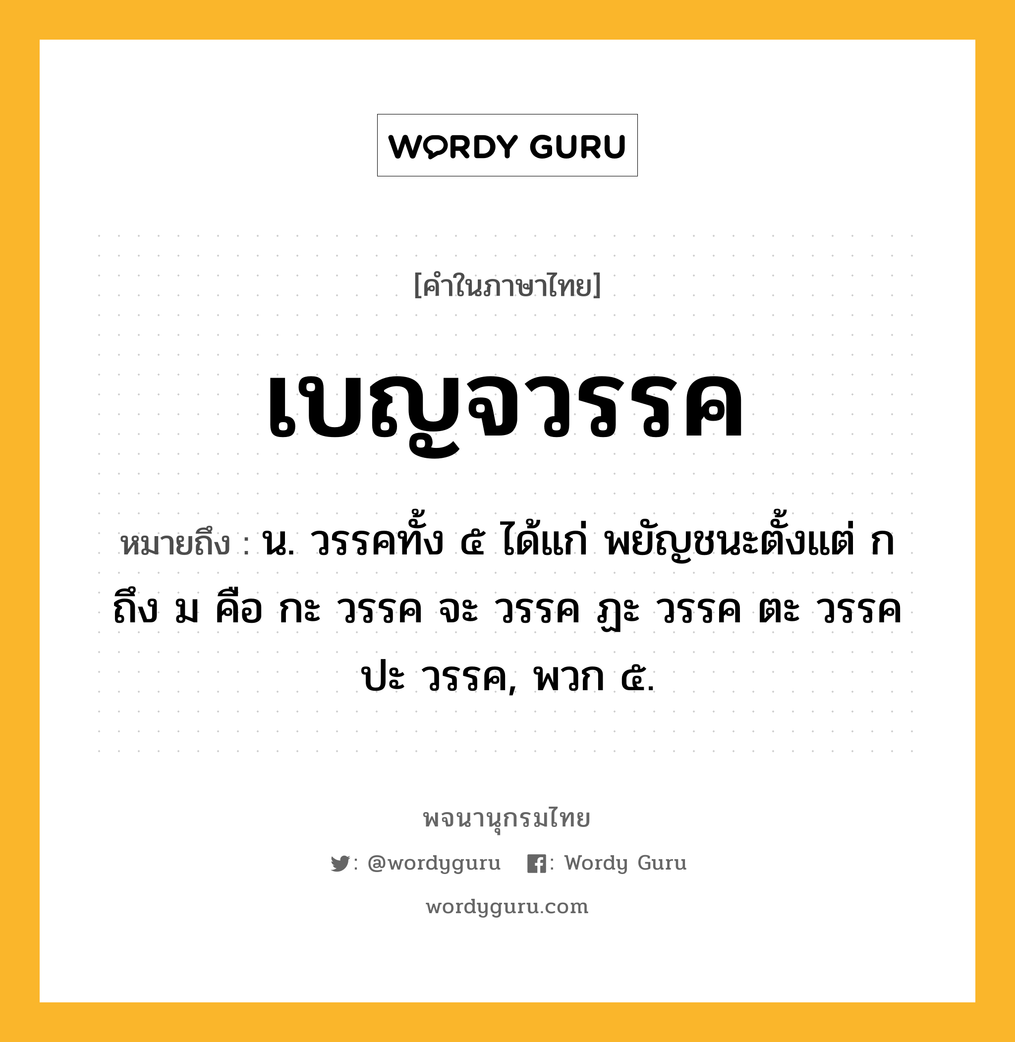 เบญจวรรค ความหมาย หมายถึงอะไร?, คำในภาษาไทย เบญจวรรค หมายถึง น. วรรคทั้ง ๕ ได้แก่ พยัญชนะตั้งแต่ ก ถึง ม คือ กะ วรรค จะ วรรค ฏะ วรรค ตะ วรรค ปะ วรรค, พวก ๕.