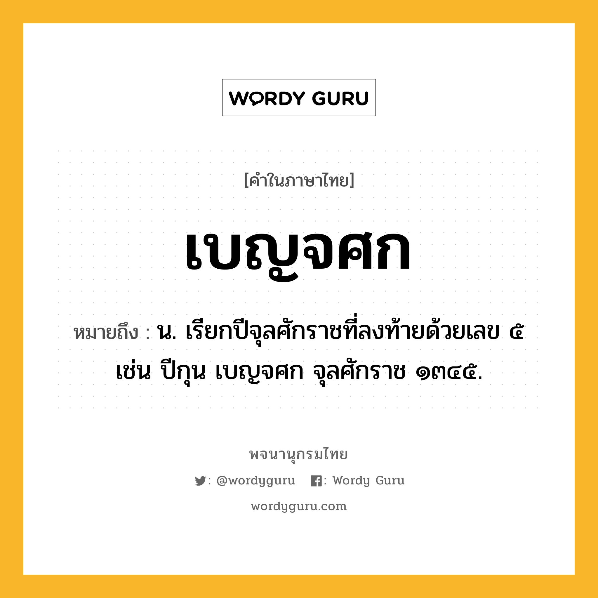 เบญจศก ความหมาย หมายถึงอะไร?, คำในภาษาไทย เบญจศก หมายถึง น. เรียกปีจุลศักราชที่ลงท้ายด้วยเลข ๕ เช่น ปีกุน เบญจศก จุลศักราช ๑๓๔๕.