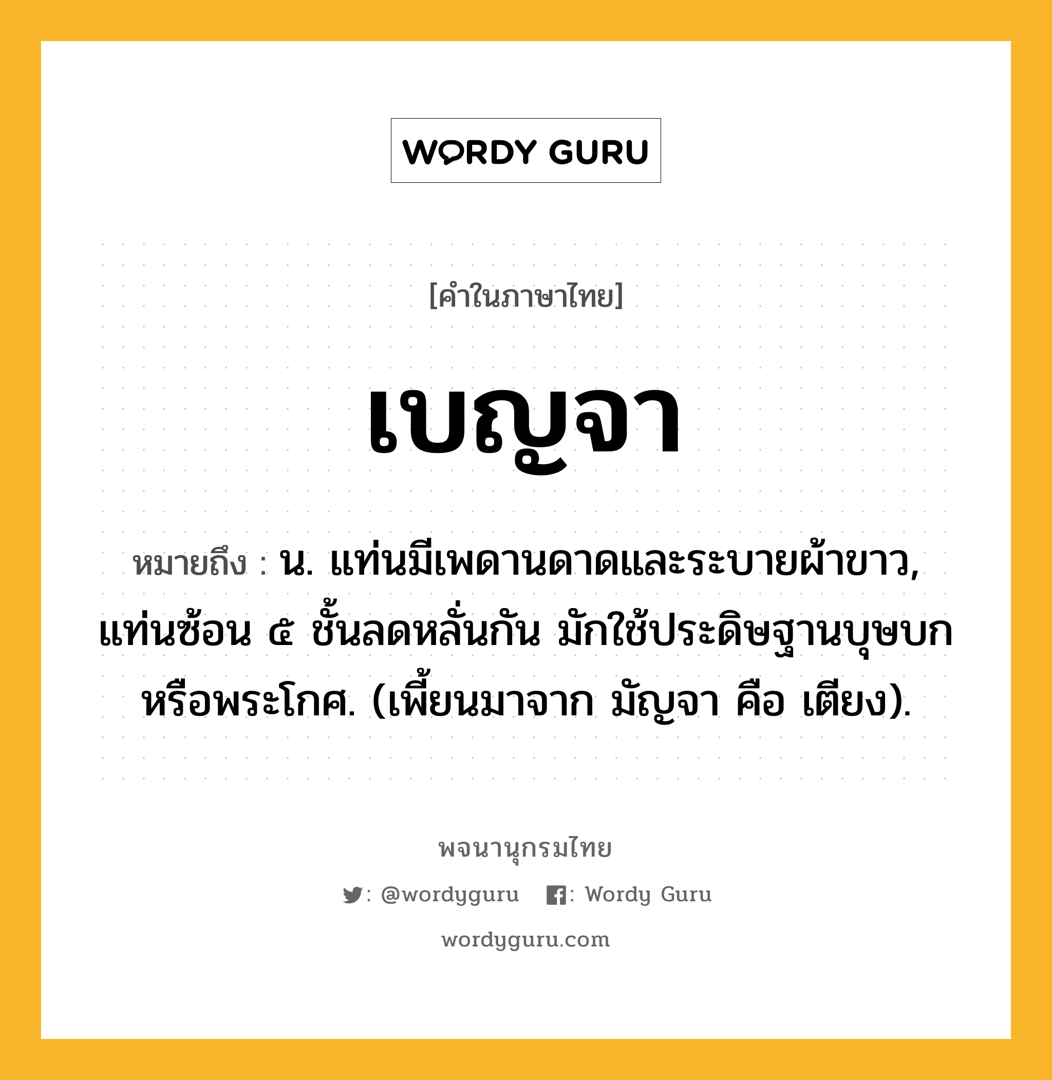 เบญจา ความหมาย หมายถึงอะไร?, คำในภาษาไทย เบญจา หมายถึง น. แท่นมีเพดานดาดและระบายผ้าขาว, แท่นซ้อน ๕ ชั้นลดหลั่นกัน มักใช้ประดิษฐานบุษบกหรือพระโกศ. (เพี้ยนมาจาก มัญจา คือ เตียง).