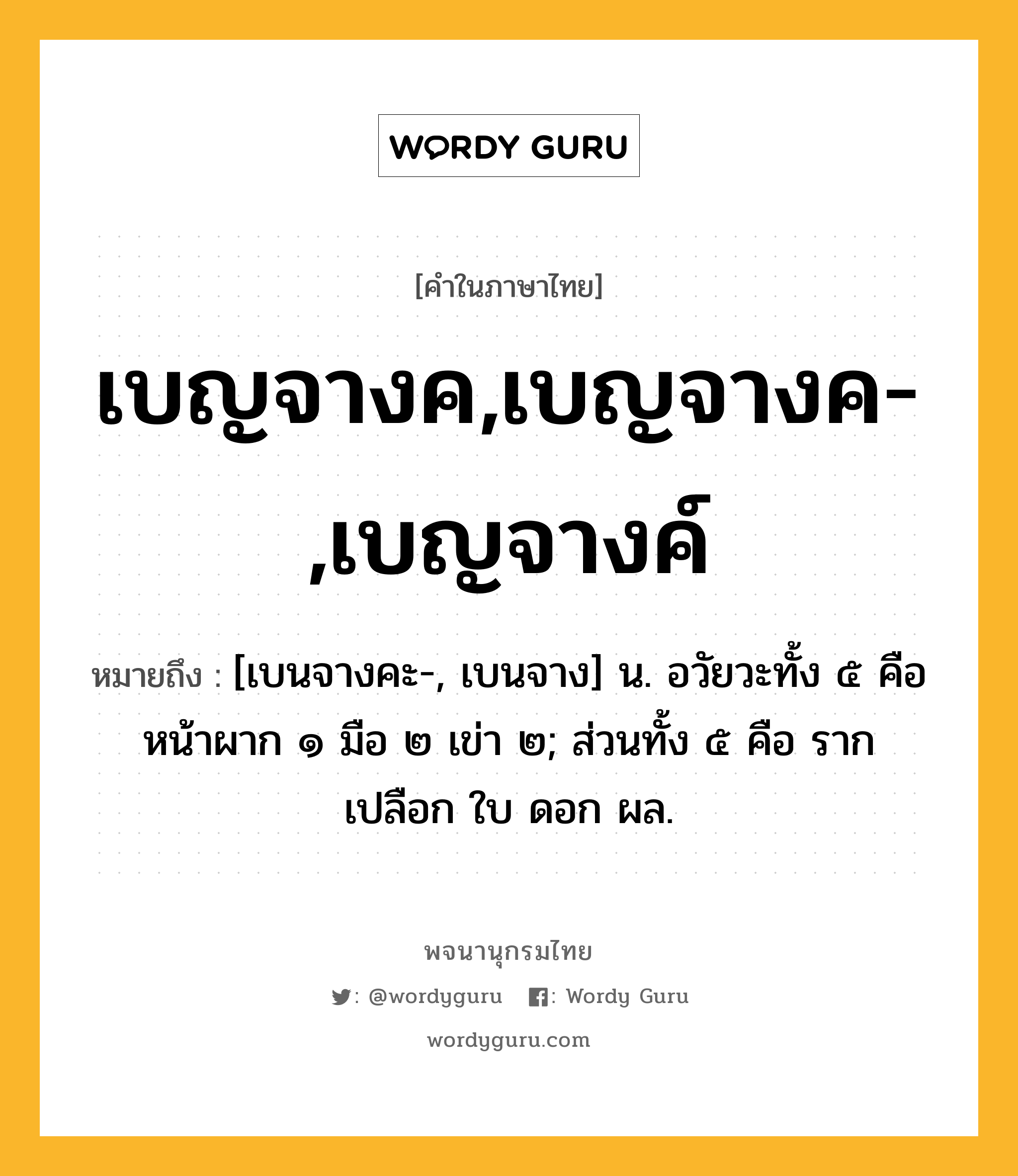 เบญจางค,เบญจางค-,เบญจางค์ ความหมาย หมายถึงอะไร?, คำในภาษาไทย เบญจางค,เบญจางค-,เบญจางค์ หมายถึง [เบนจางคะ-, เบนจาง] น. อวัยวะทั้ง ๕ คือ หน้าผาก ๑ มือ ๒ เข่า ๒; ส่วนทั้ง ๕ คือ ราก เปลือก ใบ ดอก ผล.