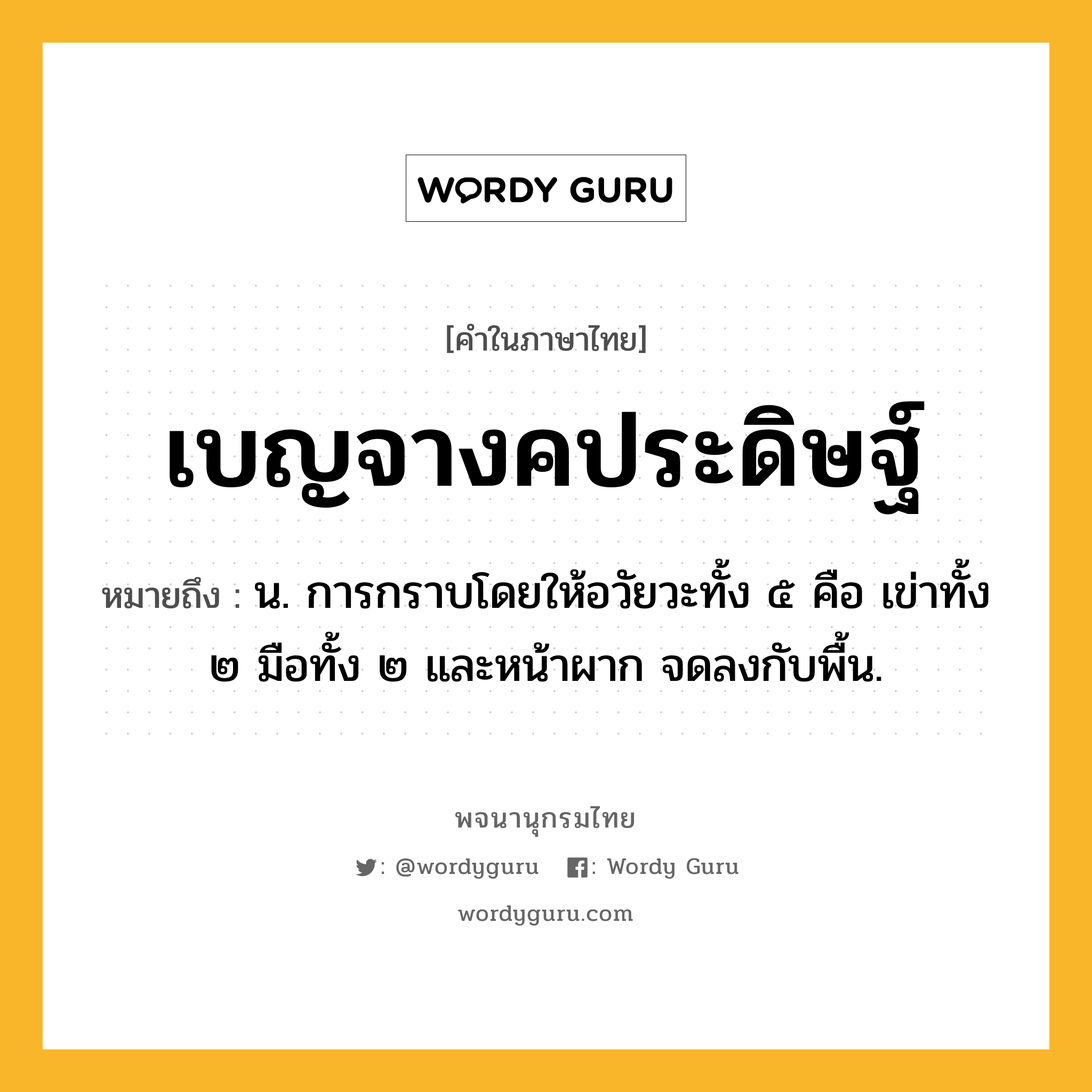 เบญจางคประดิษฐ์ ความหมาย หมายถึงอะไร?, คำในภาษาไทย เบญจางคประดิษฐ์ หมายถึง น. การกราบโดยให้อวัยวะทั้ง ๕ คือ เข่าทั้ง ๒ มือทั้ง ๒ และหน้าผาก จดลงกับพื้น.