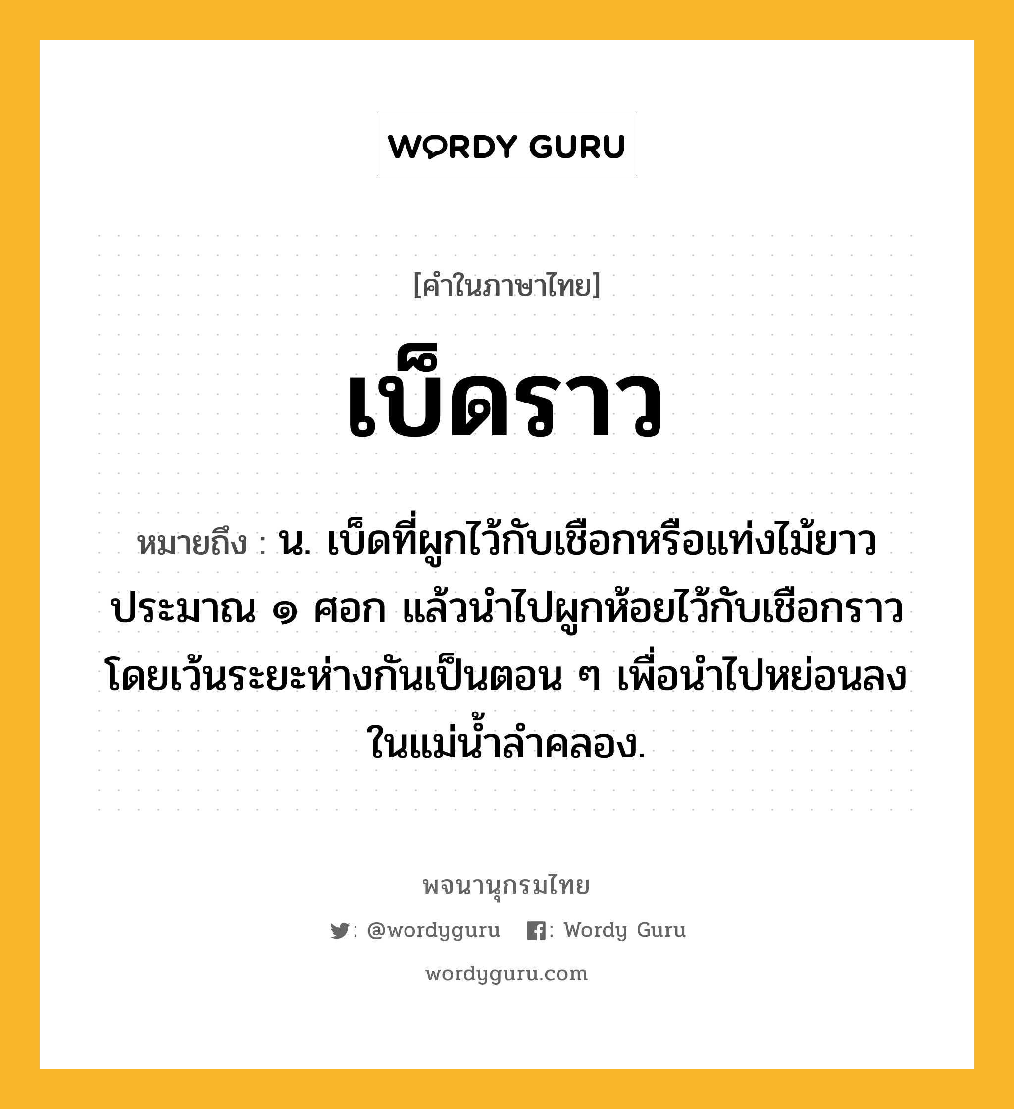 เบ็ดราว ความหมาย หมายถึงอะไร?, คำในภาษาไทย เบ็ดราว หมายถึง น. เบ็ดที่ผูกไว้กับเชือกหรือแท่งไม้ยาวประมาณ ๑ ศอก แล้วนำไปผูกห้อยไว้กับเชือกราว โดยเว้นระยะห่างกันเป็นตอน ๆ เพื่อนำไปหย่อนลงในแม่น้ำลำคลอง.