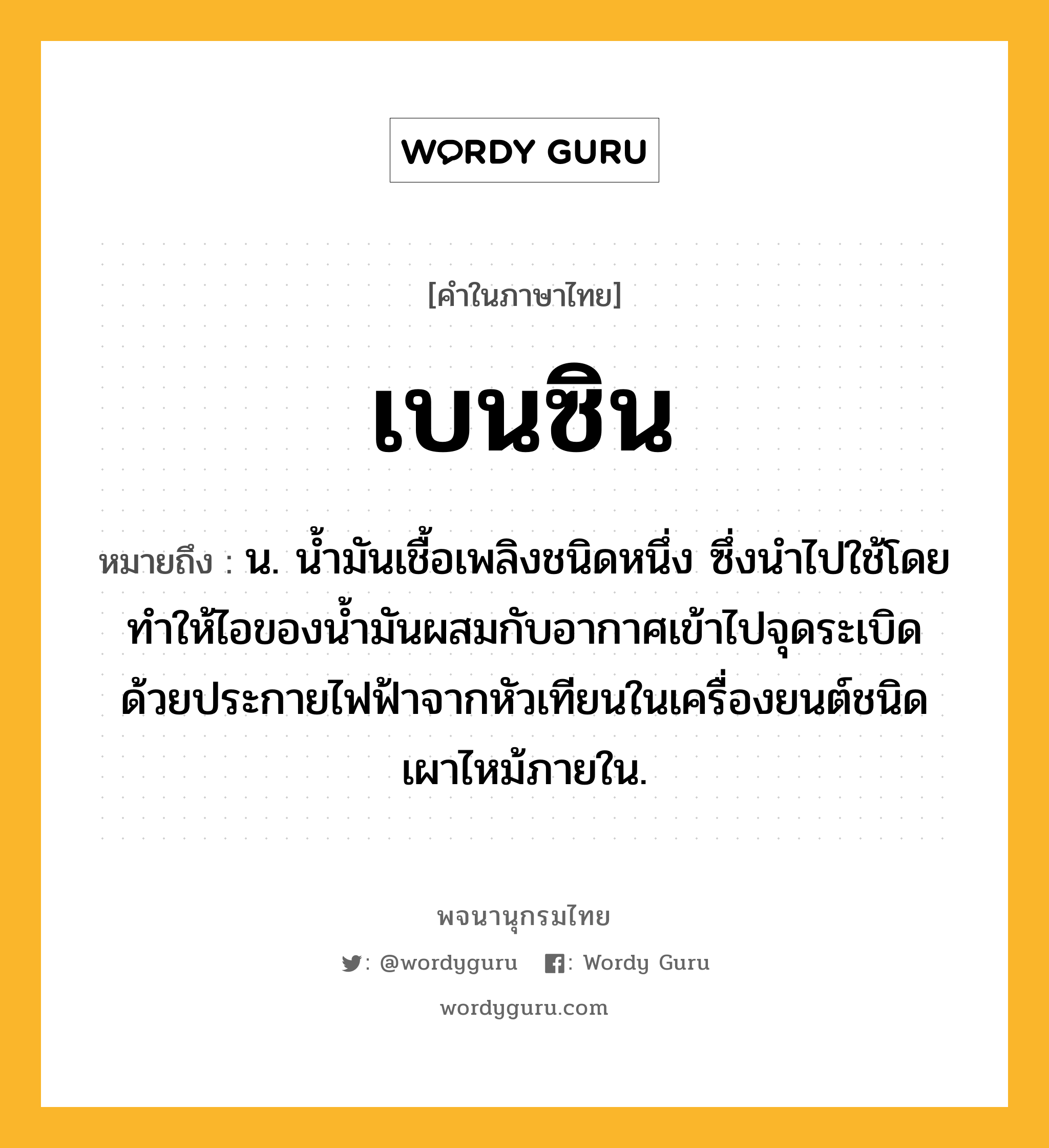 เบนซิน ความหมาย หมายถึงอะไร?, คำในภาษาไทย เบนซิน หมายถึง น. นํ้ามันเชื้อเพลิงชนิดหนึ่ง ซึ่งนําไปใช้โดยทําให้ไอของนํ้ามันผสมกับอากาศเข้าไปจุดระเบิดด้วยประกายไฟฟ้าจากหัวเทียนในเครื่องยนต์ชนิดเผาไหม้ภายใน.