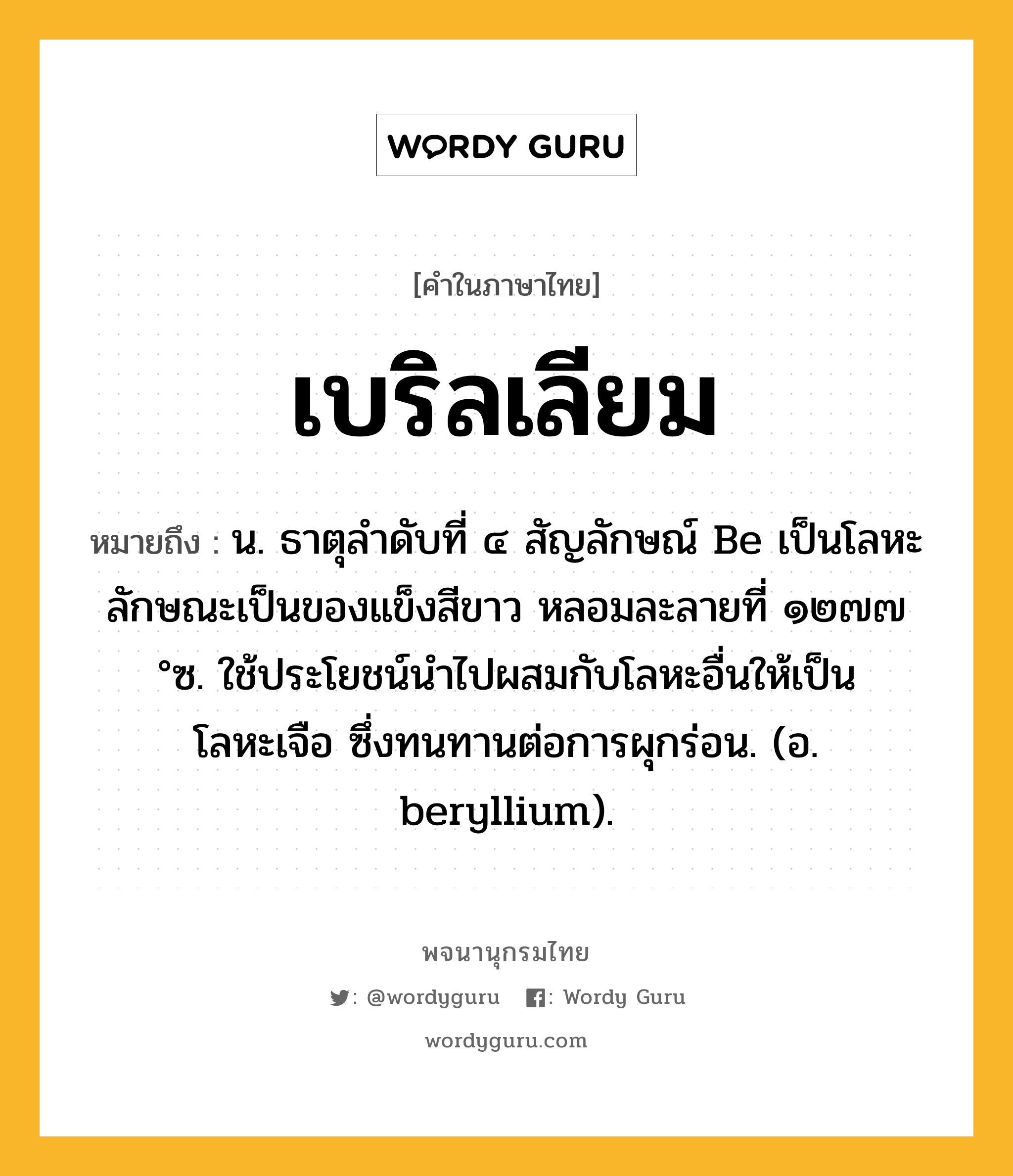 เบริลเลียม ความหมาย หมายถึงอะไร?, คำในภาษาไทย เบริลเลียม หมายถึง น. ธาตุลําดับที่ ๔ สัญลักษณ์ Be เป็นโลหะ ลักษณะเป็นของแข็งสีขาว หลอมละลายที่ ๑๒๗๗ °ซ. ใช้ประโยชน์นําไปผสมกับโลหะอื่นให้เป็นโลหะเจือ ซึ่งทนทานต่อการผุกร่อน. (อ. beryllium).