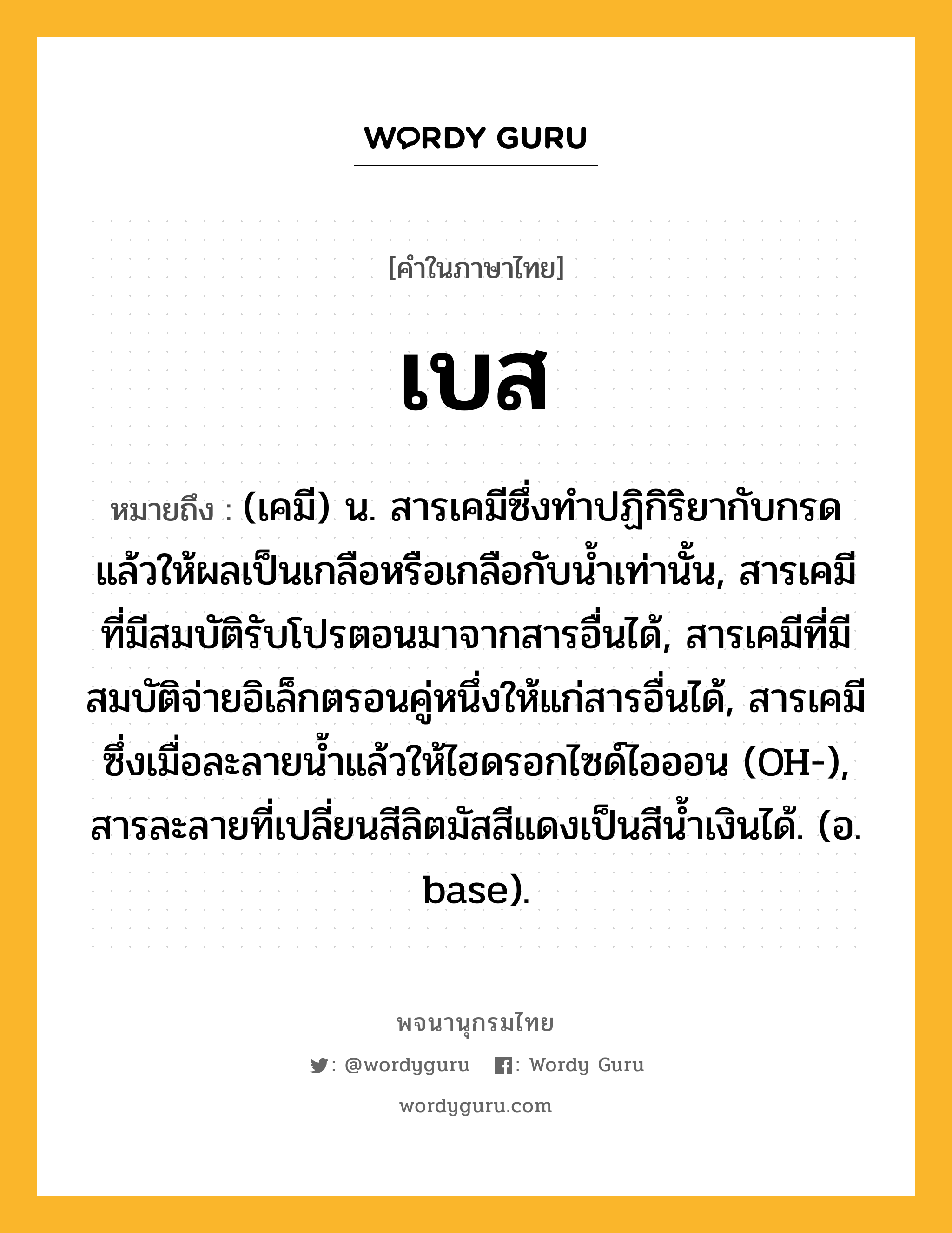 เบส ความหมาย หมายถึงอะไร?, คำในภาษาไทย เบส หมายถึง (เคมี) น. สารเคมีซึ่งทําปฏิกิริยากับกรด แล้วให้ผลเป็นเกลือหรือเกลือกับนํ้าเท่านั้น, สารเคมีที่มีสมบัติรับโปรตอนมาจากสารอื่นได้, สารเคมีที่มีสมบัติจ่ายอิเล็กตรอนคู่หนึ่งให้แก่สารอื่นได้, สารเคมีซึ่งเมื่อละลายนํ้าแล้วให้ไฮดรอกไซด์ไอออน (OH-), สารละลายที่เปลี่ยนสีลิตมัสสีแดงเป็นสีนํ้าเงินได้. (อ. base).