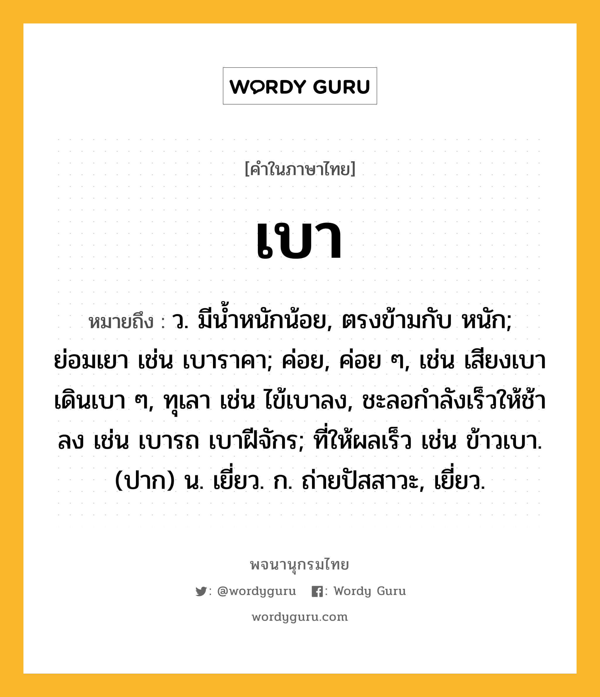 เบา ความหมาย หมายถึงอะไร?, คำในภาษาไทย เบา หมายถึง ว. มีน้ำหนักน้อย, ตรงข้ามกับ หนัก; ย่อมเยา เช่น เบาราคา; ค่อย, ค่อย ๆ, เช่น เสียงเบา เดินเบา ๆ, ทุเลา เช่น ไข้เบาลง, ชะลอกําลังเร็วให้ช้าลง เช่น เบารถ เบาฝีจักร; ที่ให้ผลเร็ว เช่น ข้าวเบา. (ปาก) น. เยี่ยว. ก. ถ่ายปัสสาวะ, เยี่ยว.