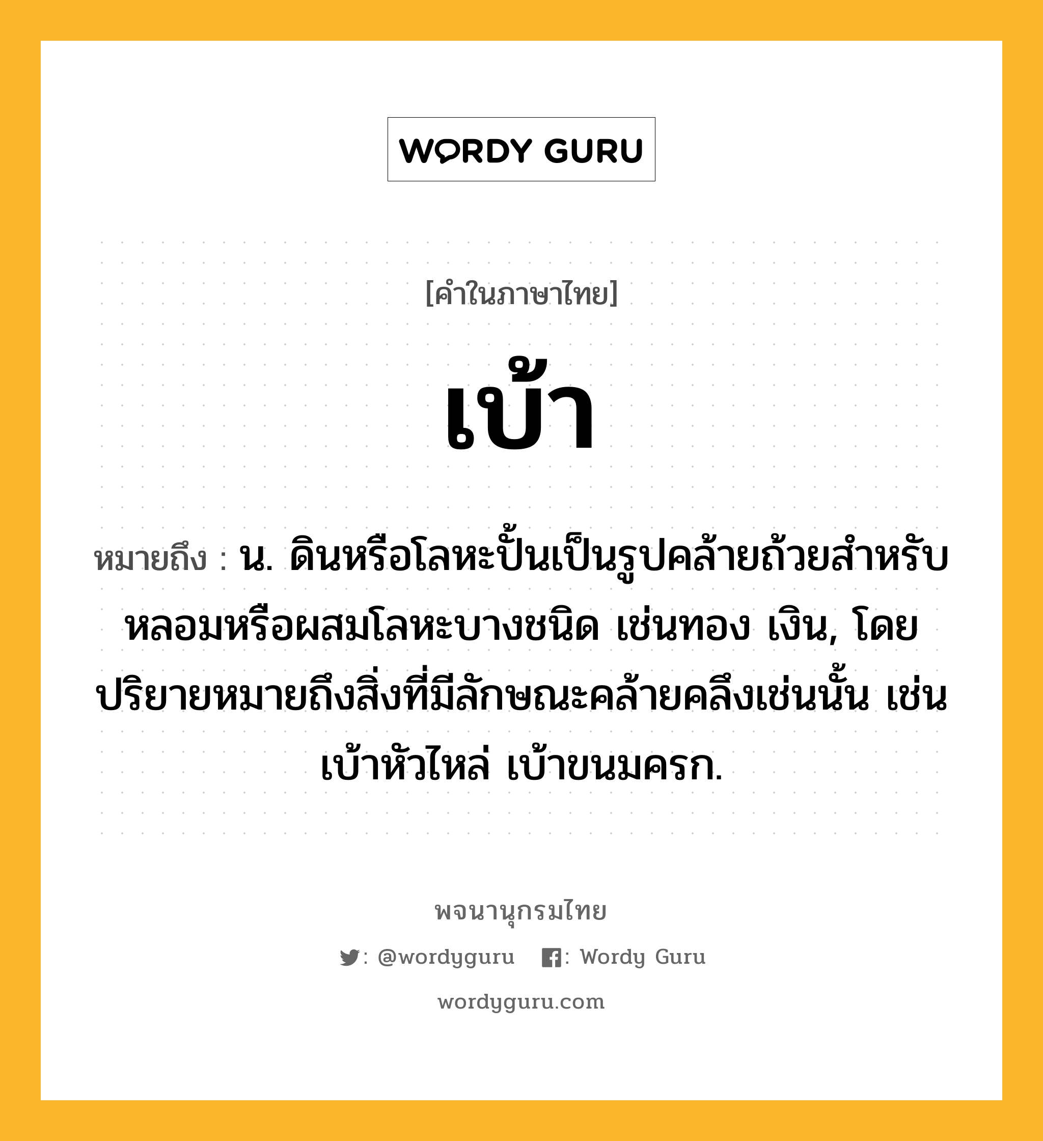 เบ้า ความหมาย หมายถึงอะไร?, คำในภาษาไทย เบ้า หมายถึง น. ดินหรือโลหะปั้นเป็นรูปคล้ายถ้วยสําหรับหลอมหรือผสมโลหะบางชนิด เช่นทอง เงิน, โดยปริยายหมายถึงสิ่งที่มีลักษณะคล้ายคลึงเช่นนั้น เช่น เบ้าหัวไหล่ เบ้าขนมครก.