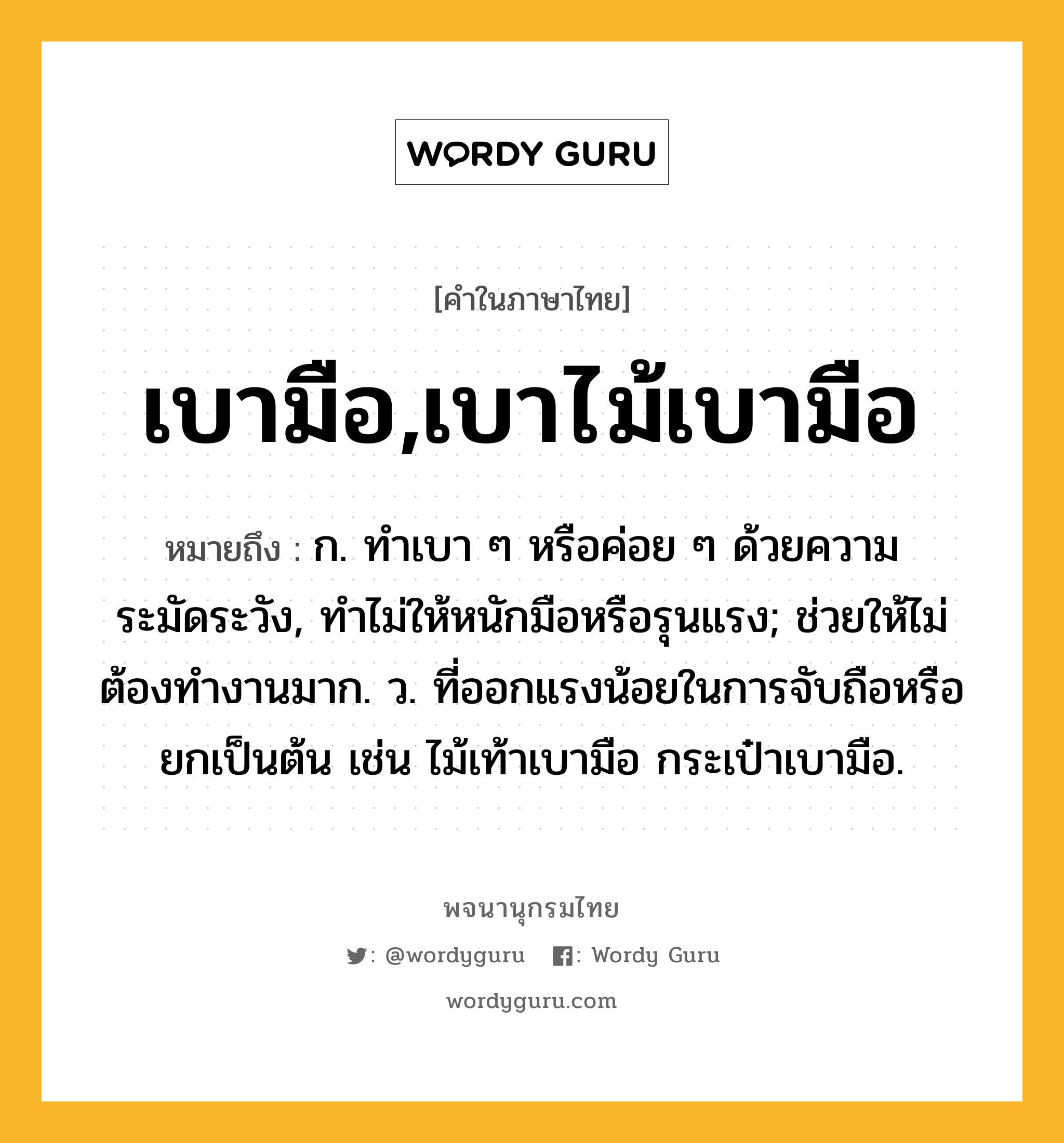 เบามือ,เบาไม้เบามือ ความหมาย หมายถึงอะไร?, คำในภาษาไทย เบามือ,เบาไม้เบามือ หมายถึง ก. ทําเบา ๆ หรือค่อย ๆ ด้วยความระมัดระวัง, ทําไม่ให้หนักมือหรือรุนแรง; ช่วยให้ไม่ต้องทํางานมาก. ว. ที่ออกแรงน้อยในการจับถือหรือยกเป็นต้น เช่น ไม้เท้าเบามือ กระเป๋าเบามือ.