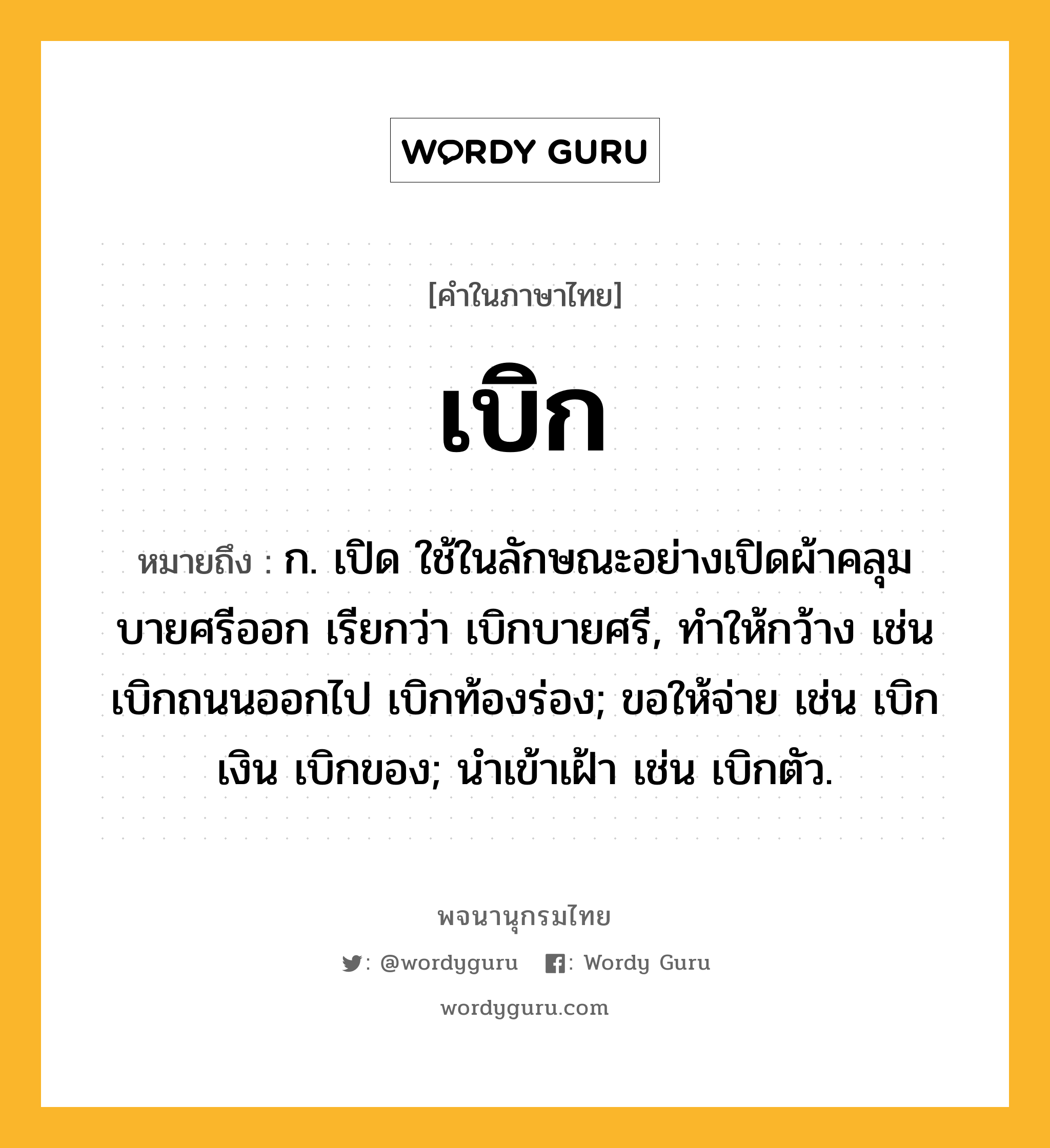 เบิก ความหมาย หมายถึงอะไร?, คำในภาษาไทย เบิก หมายถึง ก. เปิด ใช้ในลักษณะอย่างเปิดผ้าคลุมบายศรีออก เรียกว่า เบิกบายศรี, ทําให้กว้าง เช่น เบิกถนนออกไป เบิกท้องร่อง; ขอให้จ่าย เช่น เบิกเงิน เบิกของ; นําเข้าเฝ้า เช่น เบิกตัว.