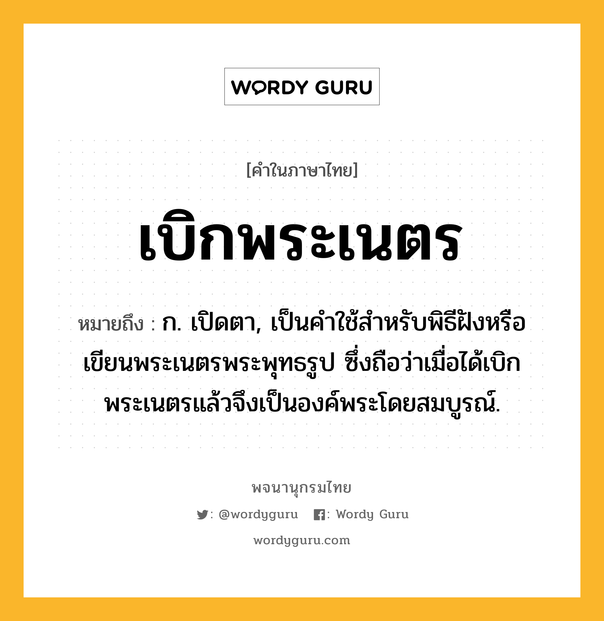 เบิกพระเนตร ความหมาย หมายถึงอะไร?, คำในภาษาไทย เบิกพระเนตร หมายถึง ก. เปิดตา, เป็นคําใช้สําหรับพิธีฝังหรือเขียนพระเนตรพระพุทธรูป ซึ่งถือว่าเมื่อได้เบิกพระเนตรแล้วจึงเป็นองค์พระโดยสมบูรณ์.