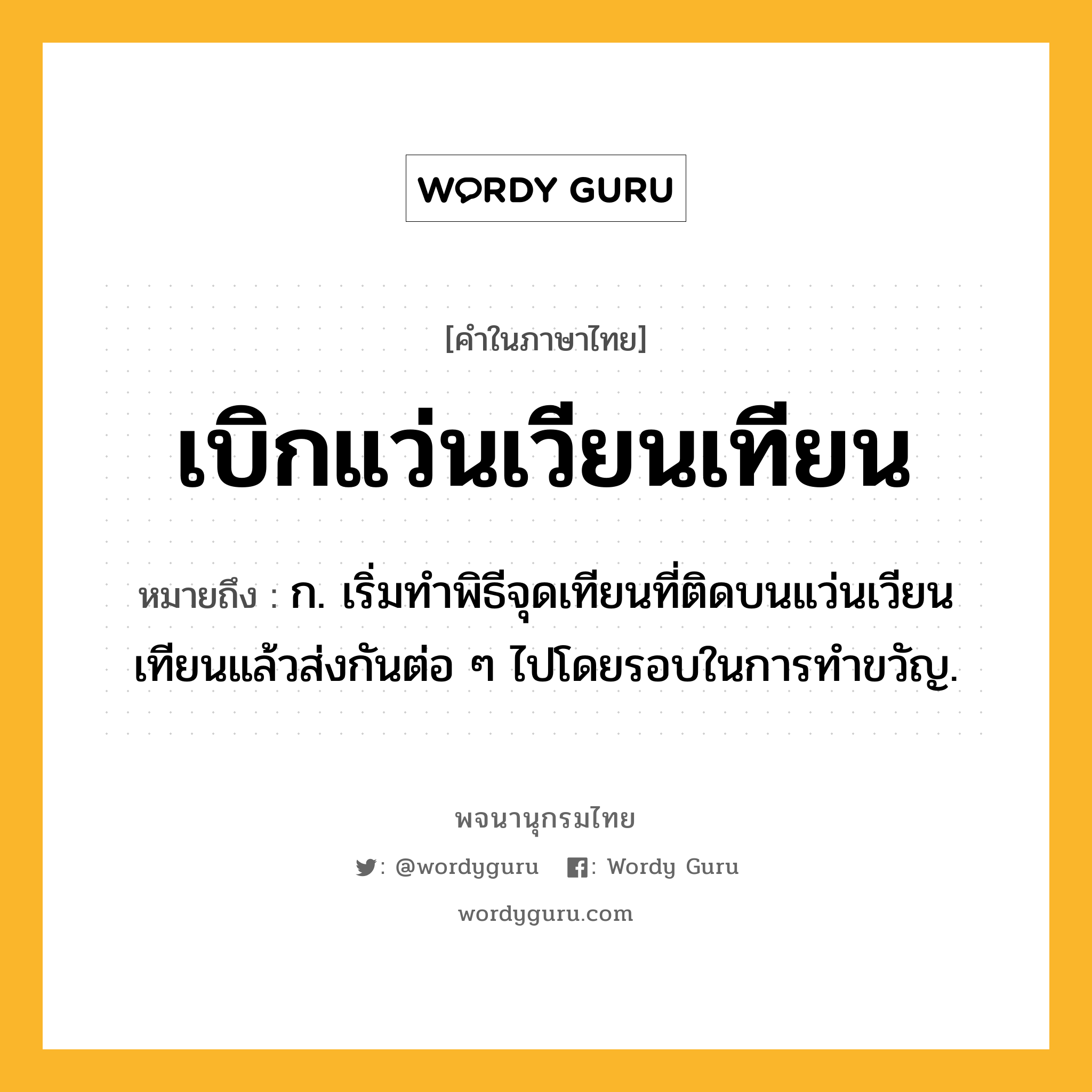 เบิกแว่นเวียนเทียน ความหมาย หมายถึงอะไร?, คำในภาษาไทย เบิกแว่นเวียนเทียน หมายถึง ก. เริ่มทําพิธีจุดเทียนที่ติดบนแว่นเวียนเทียนแล้วส่งกันต่อ ๆ ไปโดยรอบในการทําขวัญ.