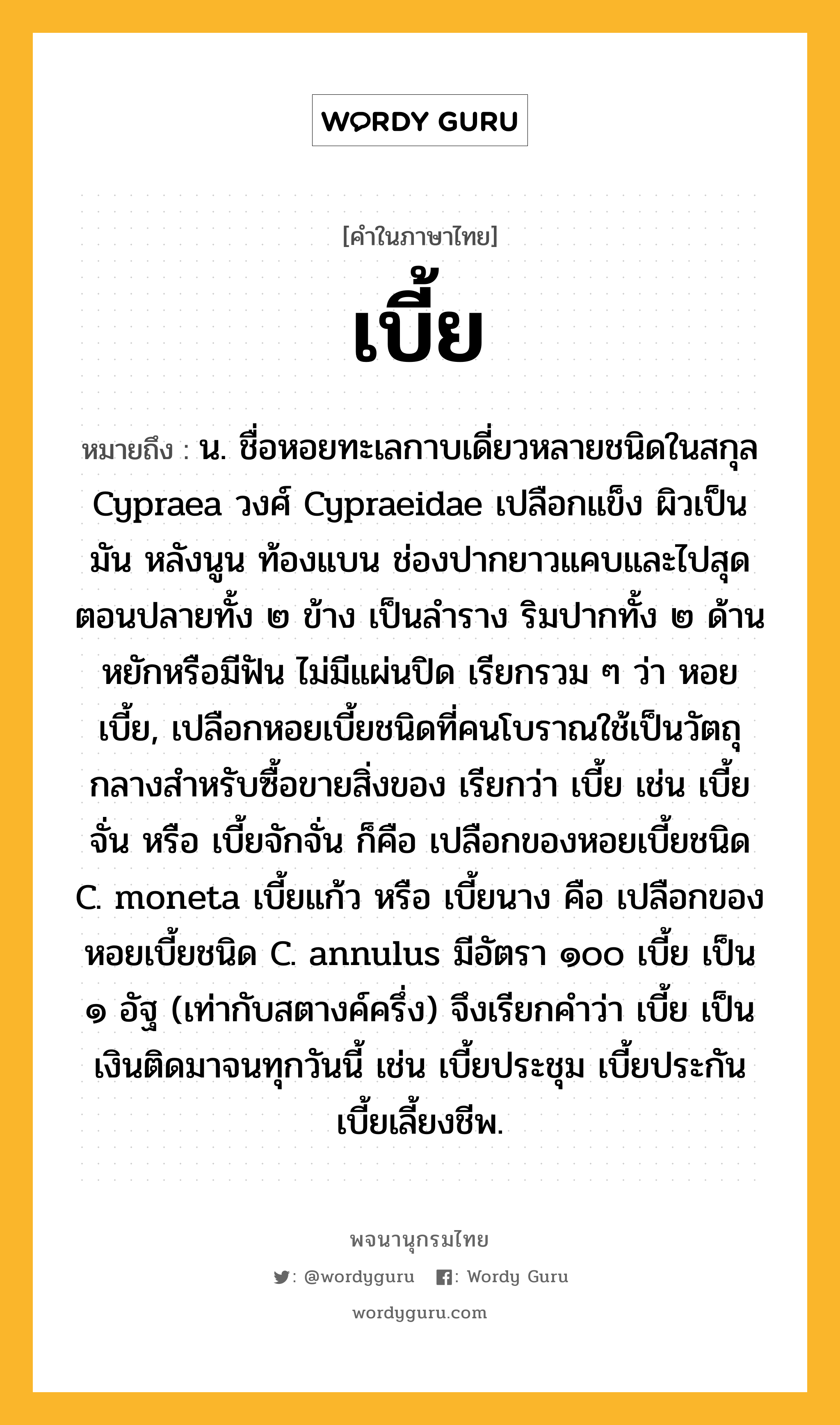 เบี้ย ความหมาย หมายถึงอะไร?, คำในภาษาไทย เบี้ย หมายถึง น. ชื่อหอยทะเลกาบเดี่ยวหลายชนิดในสกุล Cypraea วงศ์ Cypraeidae เปลือกแข็ง ผิวเป็นมัน หลังนูน ท้องแบน ช่องปากยาวแคบและไปสุดตอนปลายทั้ง ๒ ข้าง เป็นลําราง ริมปากทั้ง ๒ ด้านหยักหรือมีฟัน ไม่มีแผ่นปิด เรียกรวม ๆ ว่า หอยเบี้ย, เปลือกหอยเบี้ยชนิดที่คนโบราณใช้เป็นวัตถุกลางสําหรับซื้อขายสิ่งของ เรียกว่า เบี้ย เช่น เบี้ยจั่น หรือ เบี้ยจักจั่น ก็คือ เปลือกของหอยเบี้ยชนิด C. moneta เบี้ยแก้ว หรือ เบี้ยนาง คือ เปลือกของหอยเบี้ยชนิด C. annulus มีอัตรา ๑๐๐ เบี้ย เป็น ๑ อัฐ (เท่ากับสตางค์ครึ่ง) จึงเรียกคําว่า เบี้ย เป็นเงินติดมาจนทุกวันนี้ เช่น เบี้ยประชุม เบี้ยประกัน เบี้ยเลี้ยงชีพ.