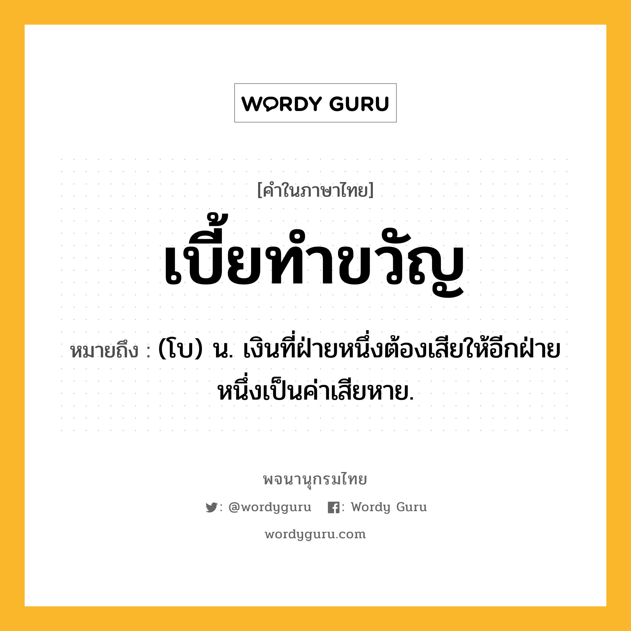 เบี้ยทำขวัญ ความหมาย หมายถึงอะไร?, คำในภาษาไทย เบี้ยทำขวัญ หมายถึง (โบ) น. เงินที่ฝ่ายหนึ่งต้องเสียให้อีกฝ่ายหนึ่งเป็นค่าเสียหาย.