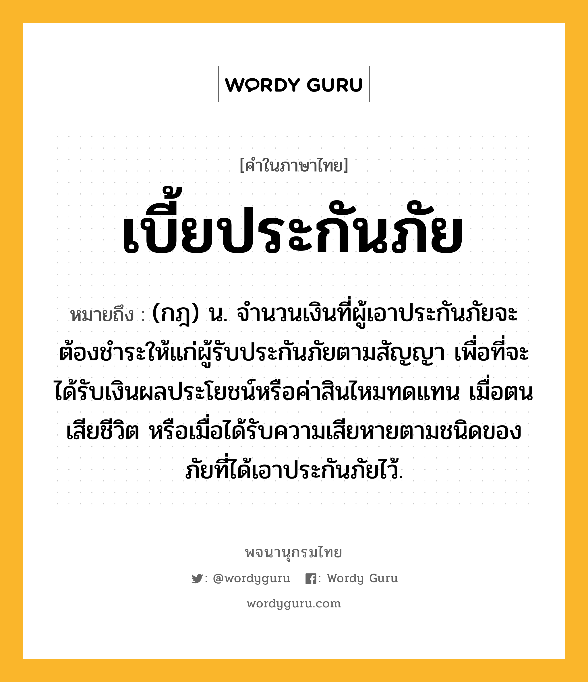 เบี้ยประกันภัย ความหมาย หมายถึงอะไร?, คำในภาษาไทย เบี้ยประกันภัย หมายถึง (กฎ) น. จํานวนเงินที่ผู้เอาประกันภัยจะต้องชําระให้แก่ผู้รับประกันภัยตามสัญญา เพื่อที่จะได้รับเงินผลประโยชน์หรือค่าสินไหมทดแทน เมื่อตนเสียชีวิต หรือเมื่อได้รับความเสียหายตามชนิดของภัยที่ได้เอาประกันภัยไว้.