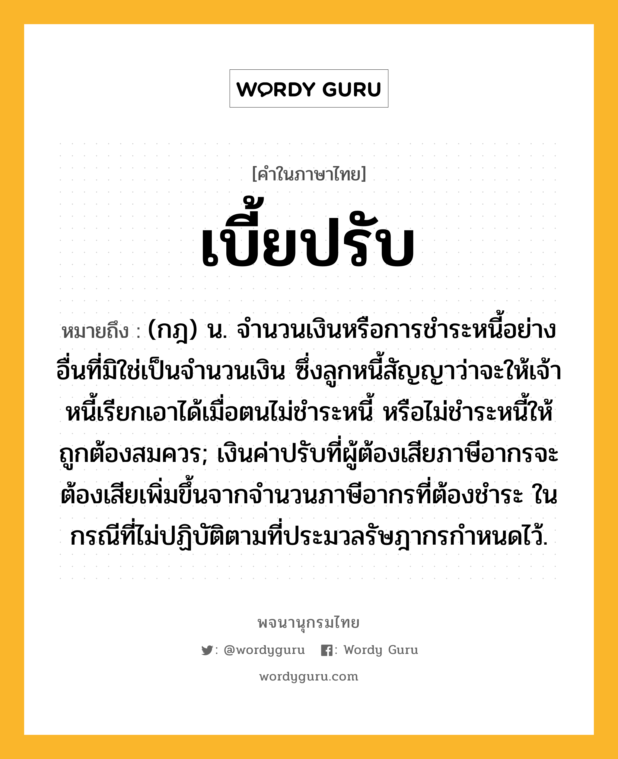 เบี้ยปรับ ความหมาย หมายถึงอะไร?, คำในภาษาไทย เบี้ยปรับ หมายถึง (กฎ) น. จํานวนเงินหรือการชําระหนี้อย่างอื่นที่มิใช่เป็นจํานวนเงิน ซึ่งลูกหนี้สัญญาว่าจะให้เจ้าหนี้เรียกเอาได้เมื่อตนไม่ชําระหนี้ หรือไม่ชําระหนี้ให้ถูกต้องสมควร; เงินค่าปรับที่ผู้ต้องเสียภาษีอากรจะต้องเสียเพิ่มขึ้นจากจํานวนภาษีอากรที่ต้องชําระ ในกรณีที่ไม่ปฏิบัติตามที่ประมวลรัษฎากรกําหนดไว้.