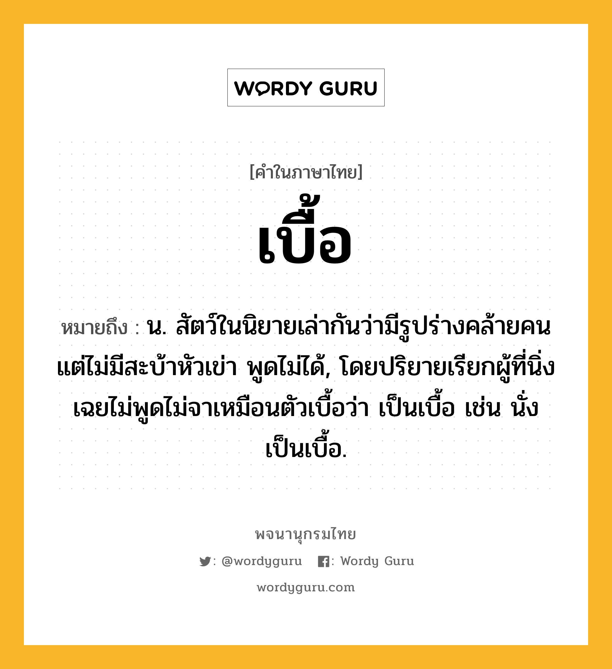 เบื้อ ความหมาย หมายถึงอะไร?, คำในภาษาไทย เบื้อ หมายถึง น. สัตว์ในนิยายเล่ากันว่ามีรูปร่างคล้ายคน แต่ไม่มีสะบ้าหัวเข่า พูดไม่ได้, โดยปริยายเรียกผู้ที่นิ่งเฉยไม่พูดไม่จาเหมือนตัวเบื้อว่า เป็นเบื้อ เช่น นั่งเป็นเบื้อ.