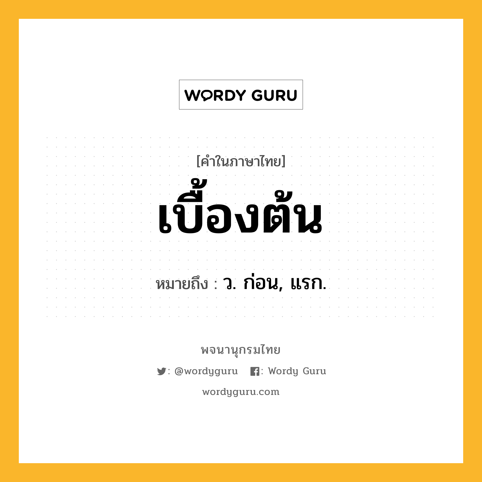 เบื้องต้น ความหมาย หมายถึงอะไร?, คำในภาษาไทย เบื้องต้น หมายถึง ว. ก่อน, แรก.