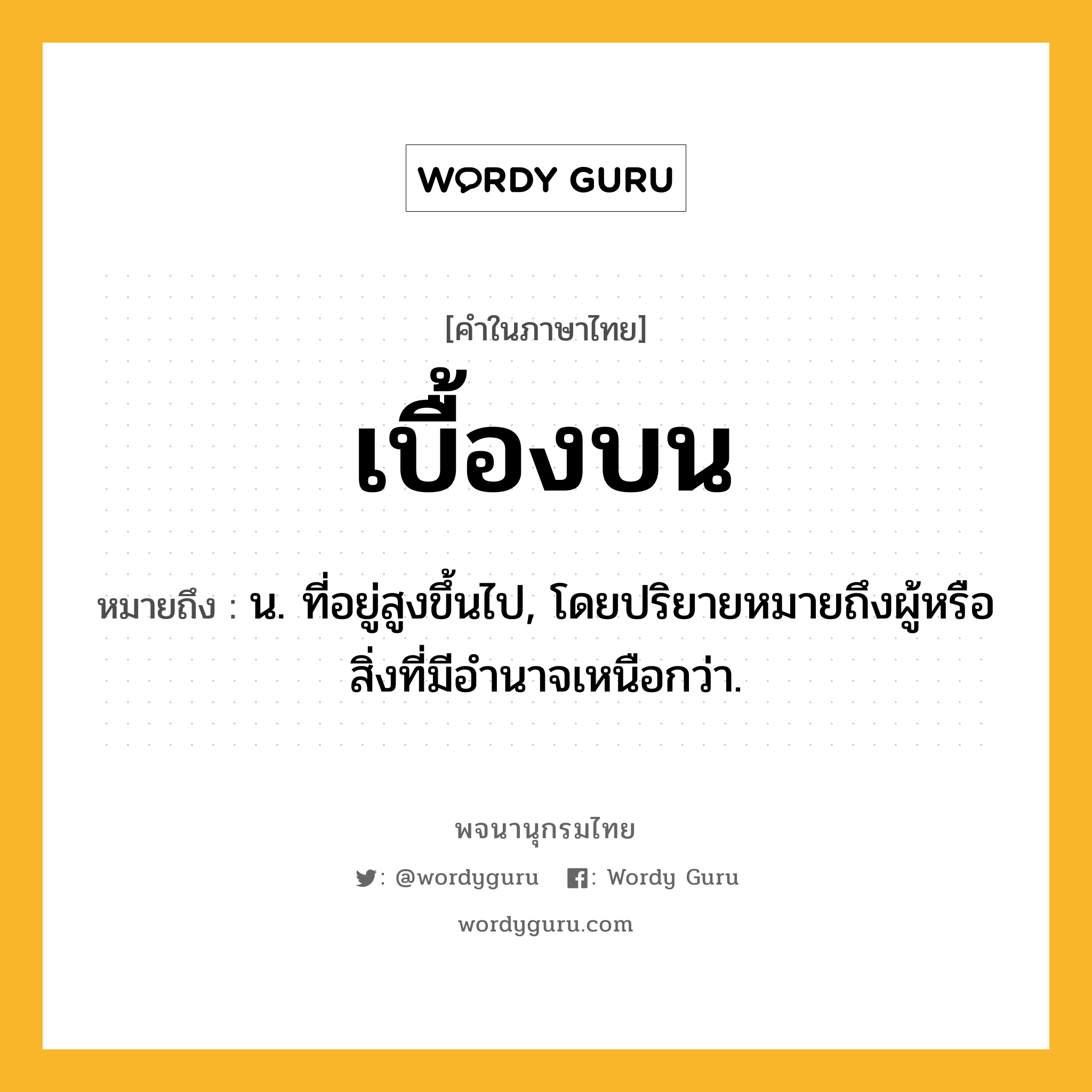 เบื้องบน ความหมาย หมายถึงอะไร?, คำในภาษาไทย เบื้องบน หมายถึง น. ที่อยู่สูงขึ้นไป, โดยปริยายหมายถึงผู้หรือสิ่งที่มีอํานาจเหนือกว่า.