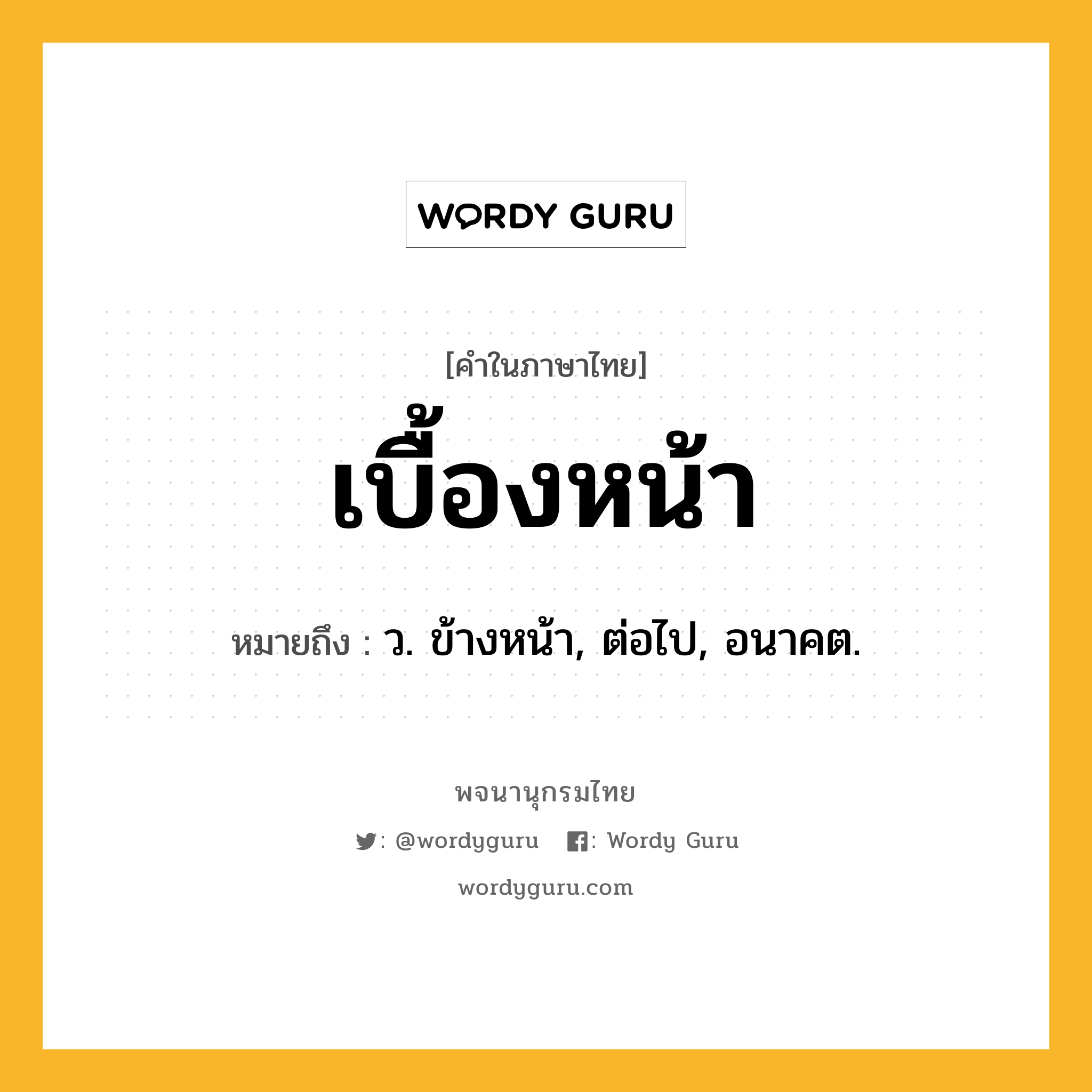 เบื้องหน้า ความหมาย หมายถึงอะไร?, คำในภาษาไทย เบื้องหน้า หมายถึง ว. ข้างหน้า, ต่อไป, อนาคต.