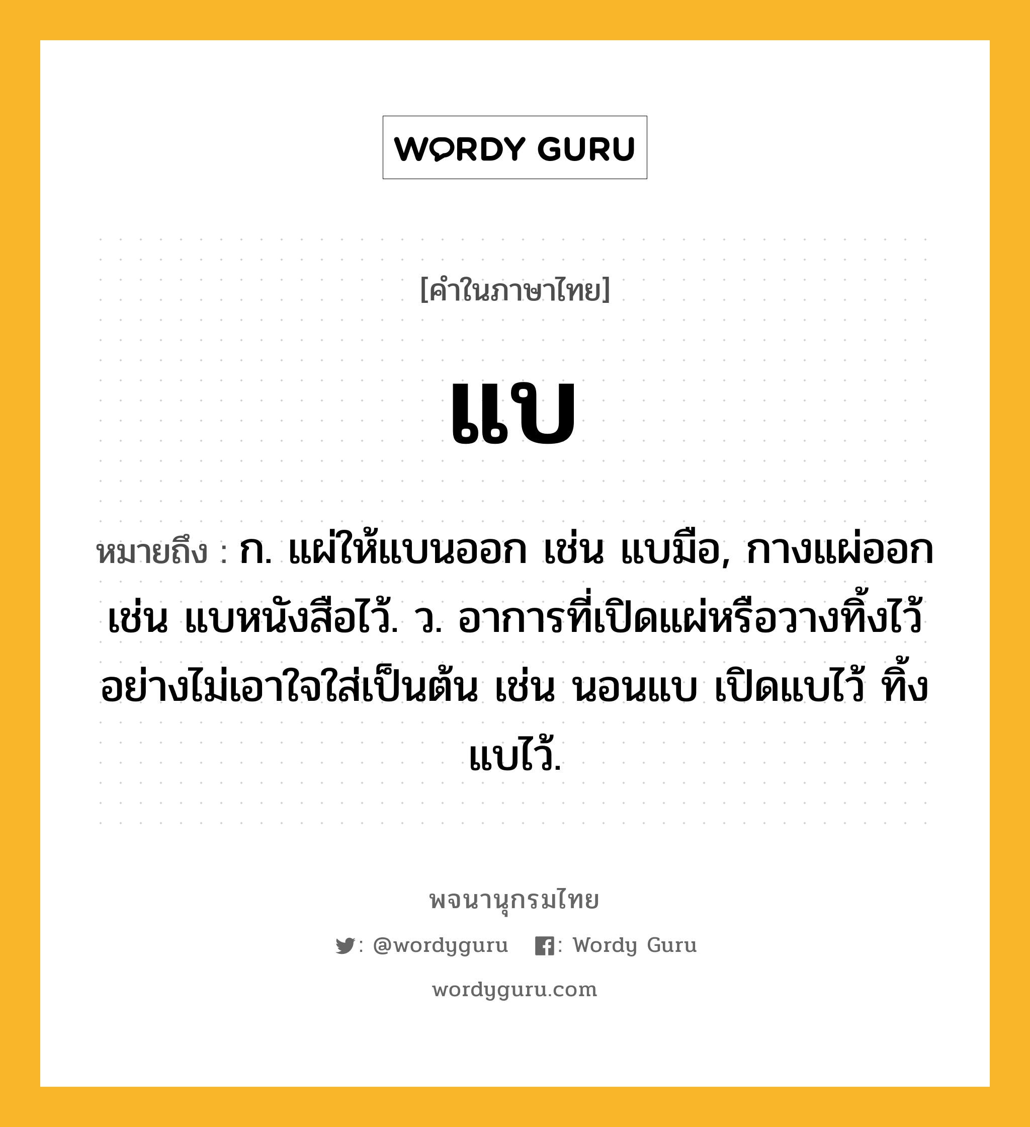 แบ ความหมาย หมายถึงอะไร?, คำในภาษาไทย แบ หมายถึง ก. แผ่ให้แบนออก เช่น แบมือ, กางแผ่ออก เช่น แบหนังสือไว้. ว. อาการที่เปิดแผ่หรือวางทิ้งไว้อย่างไม่เอาใจใส่เป็นต้น เช่น นอนแบ เปิดแบไว้ ทิ้งแบไว้.