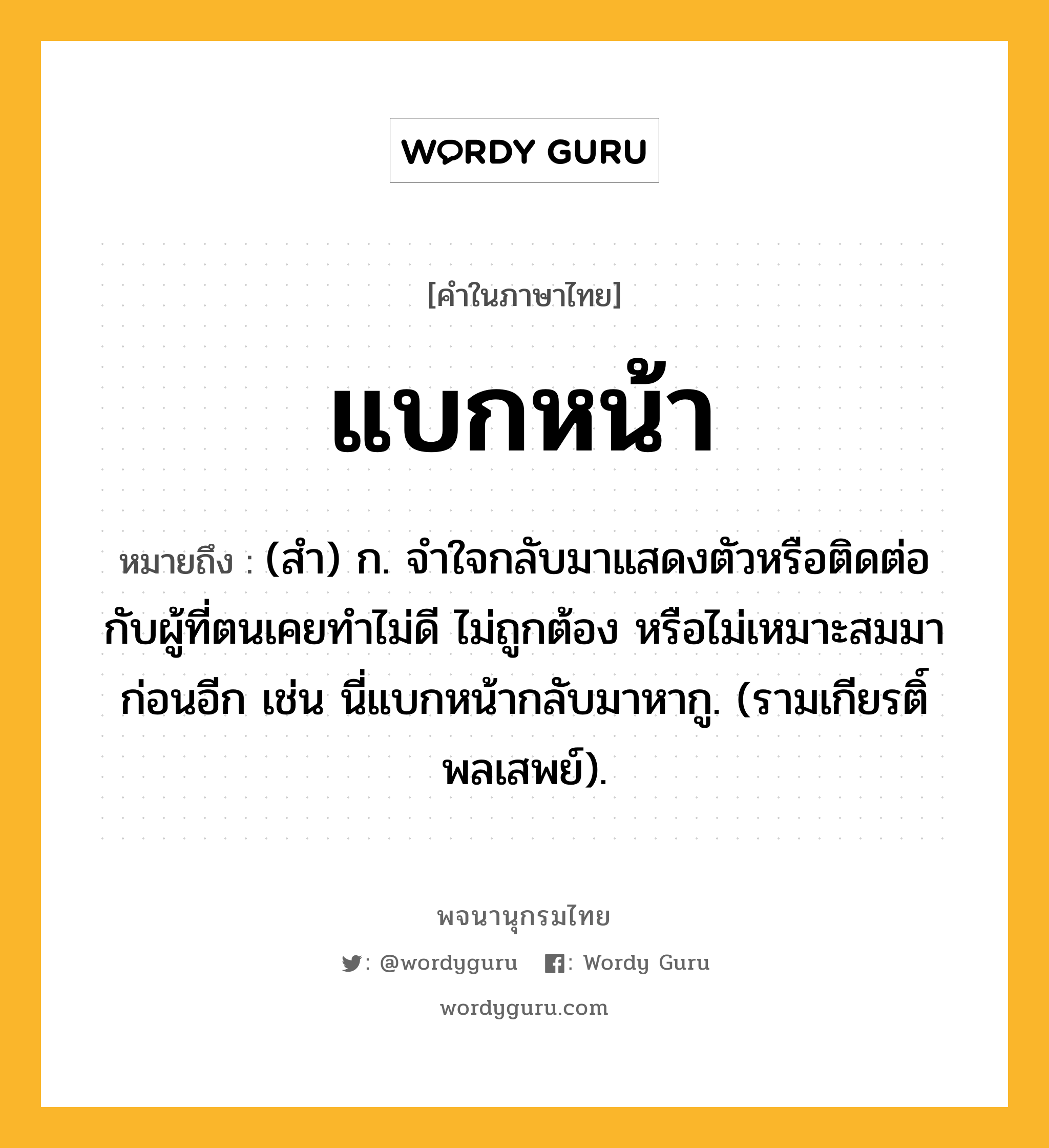 แบกหน้า ความหมาย หมายถึงอะไร?, คำในภาษาไทย แบกหน้า หมายถึง (สํา) ก. จําใจกลับมาแสดงตัวหรือติดต่อกับผู้ที่ตนเคยทําไม่ดี ไม่ถูกต้อง หรือไม่เหมาะสมมาก่อนอีก เช่น นี่แบกหน้ากลับมาหากู. (รามเกียรติ์ พลเสพย์).