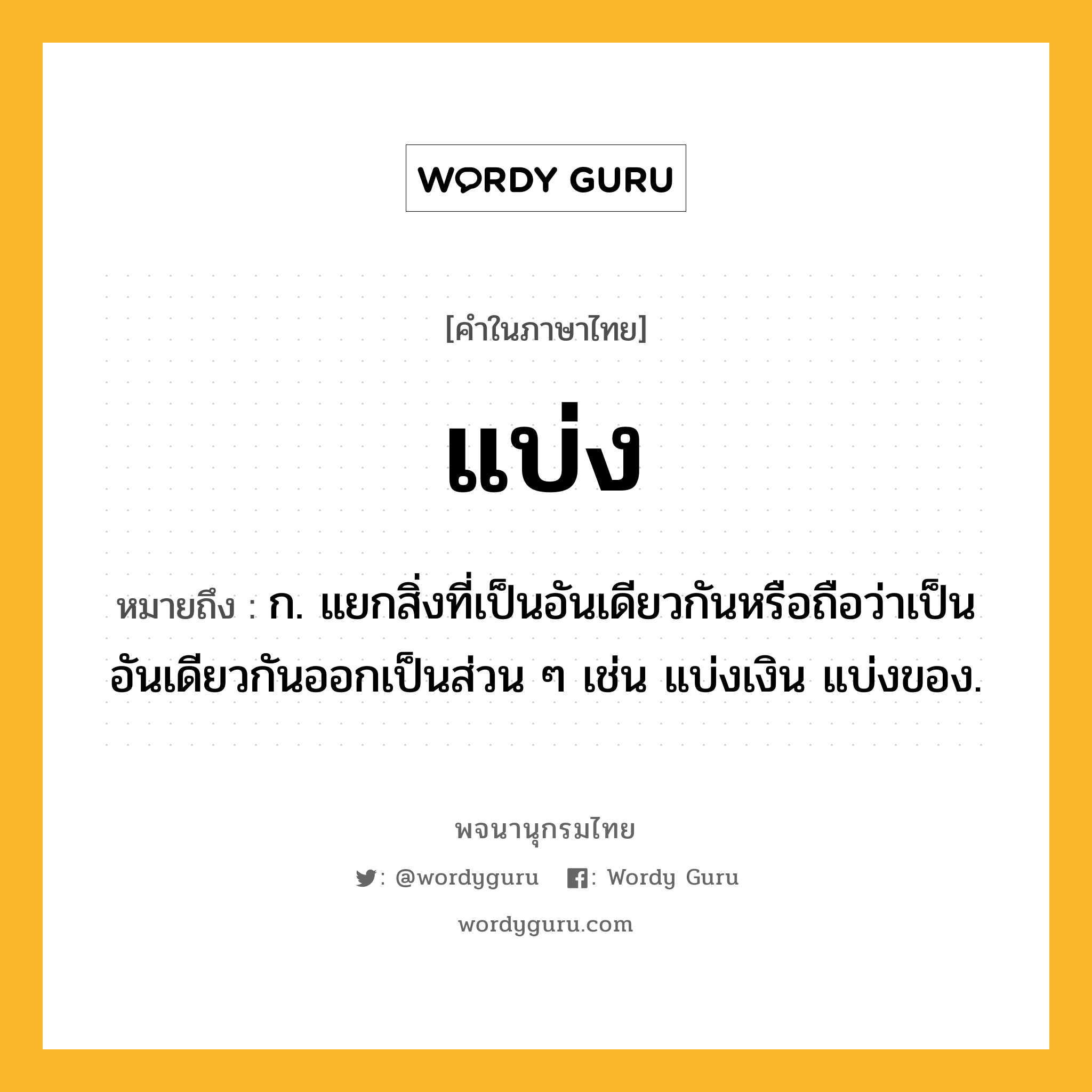 แบ่ง ความหมาย หมายถึงอะไร?, คำในภาษาไทย แบ่ง หมายถึง ก. แยกสิ่งที่เป็นอันเดียวกันหรือถือว่าเป็นอันเดียวกันออกเป็นส่วน ๆ เช่น แบ่งเงิน แบ่งของ.