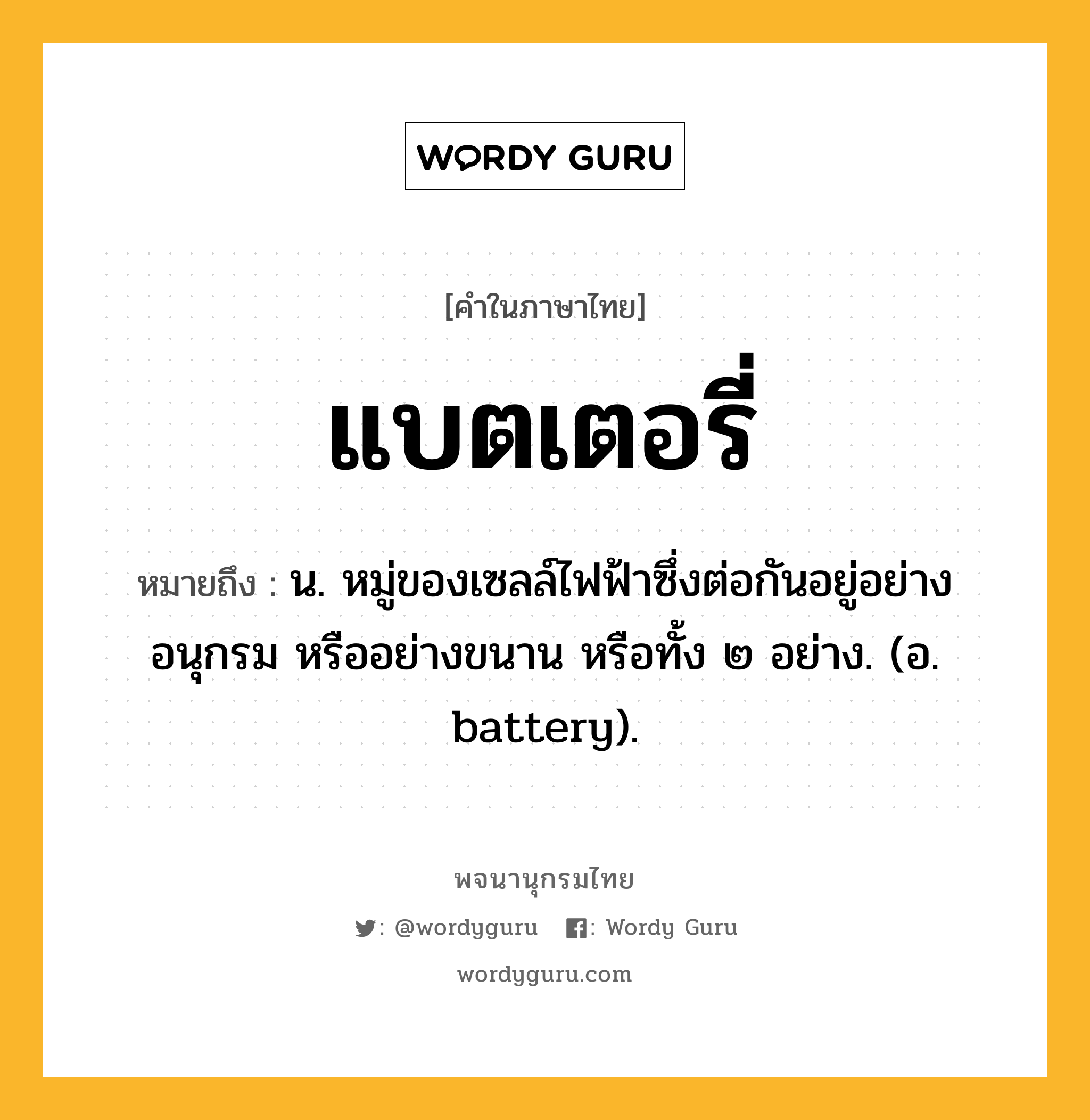 แบตเตอรี่ ความหมาย หมายถึงอะไร?, คำในภาษาไทย แบตเตอรี่ หมายถึง น. หมู่ของเซลล์ไฟฟ้าซึ่งต่อกันอยู่อย่างอนุกรม หรืออย่างขนาน หรือทั้ง ๒ อย่าง. (อ. battery).