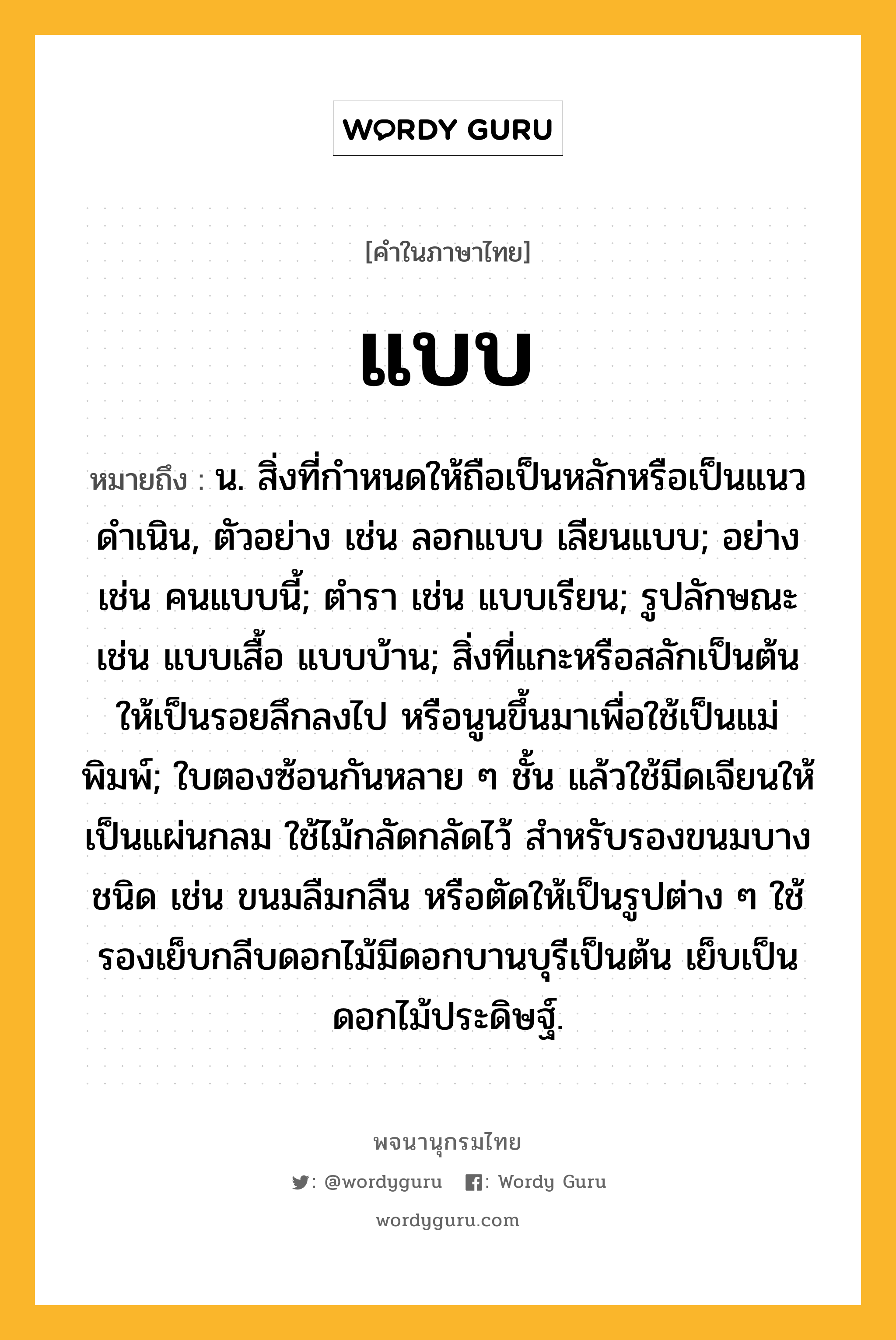 แบบ ความหมาย หมายถึงอะไร?, คำในภาษาไทย แบบ หมายถึง น. สิ่งที่กําหนดให้ถือเป็นหลักหรือเป็นแนวดําเนิน, ตัวอย่าง เช่น ลอกแบบ เลียนแบบ; อย่าง เช่น คนแบบนี้; ตํารา เช่น แบบเรียน; รูปลักษณะ เช่น แบบเสื้อ แบบบ้าน; สิ่งที่แกะหรือสลักเป็นต้นให้เป็นรอยลึกลงไป หรือนูนขึ้นมาเพื่อใช้เป็นแม่พิมพ์; ใบตองซ้อนกันหลาย ๆ ชั้น แล้วใช้มีดเจียนให้เป็นแผ่นกลม ใช้ไม้กลัดกลัดไว้ สําหรับรองขนมบางชนิด เช่น ขนมลืมกลืน หรือตัดให้เป็นรูปต่าง ๆ ใช้รองเย็บกลีบดอกไม้มีดอกบานบุรีเป็นต้น เย็บเป็นดอกไม้ประดิษฐ์.