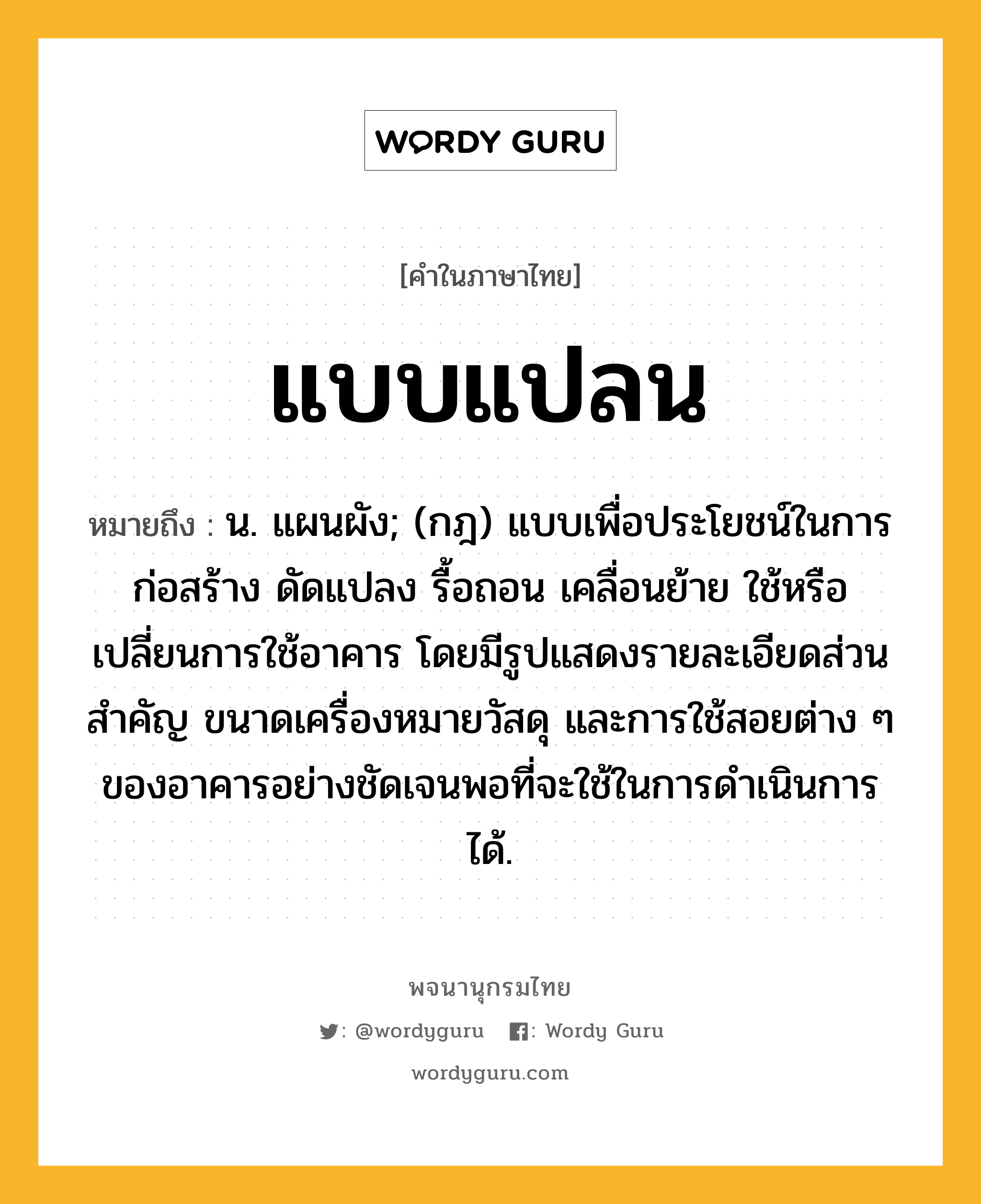 แบบแปลน ความหมาย หมายถึงอะไร?, คำในภาษาไทย แบบแปลน หมายถึง น. แผนผัง; (กฎ) แบบเพื่อประโยชน์ในการก่อสร้าง ดัดแปลง รื้อถอน เคลื่อนย้าย ใช้หรือเปลี่ยนการใช้อาคาร โดยมีรูปแสดงรายละเอียดส่วนสำคัญ ขนาดเครื่องหมายวัสดุ และการใช้สอยต่าง ๆ ของอาคารอย่างชัดเจนพอที่จะใช้ในการดำเนินการได้.