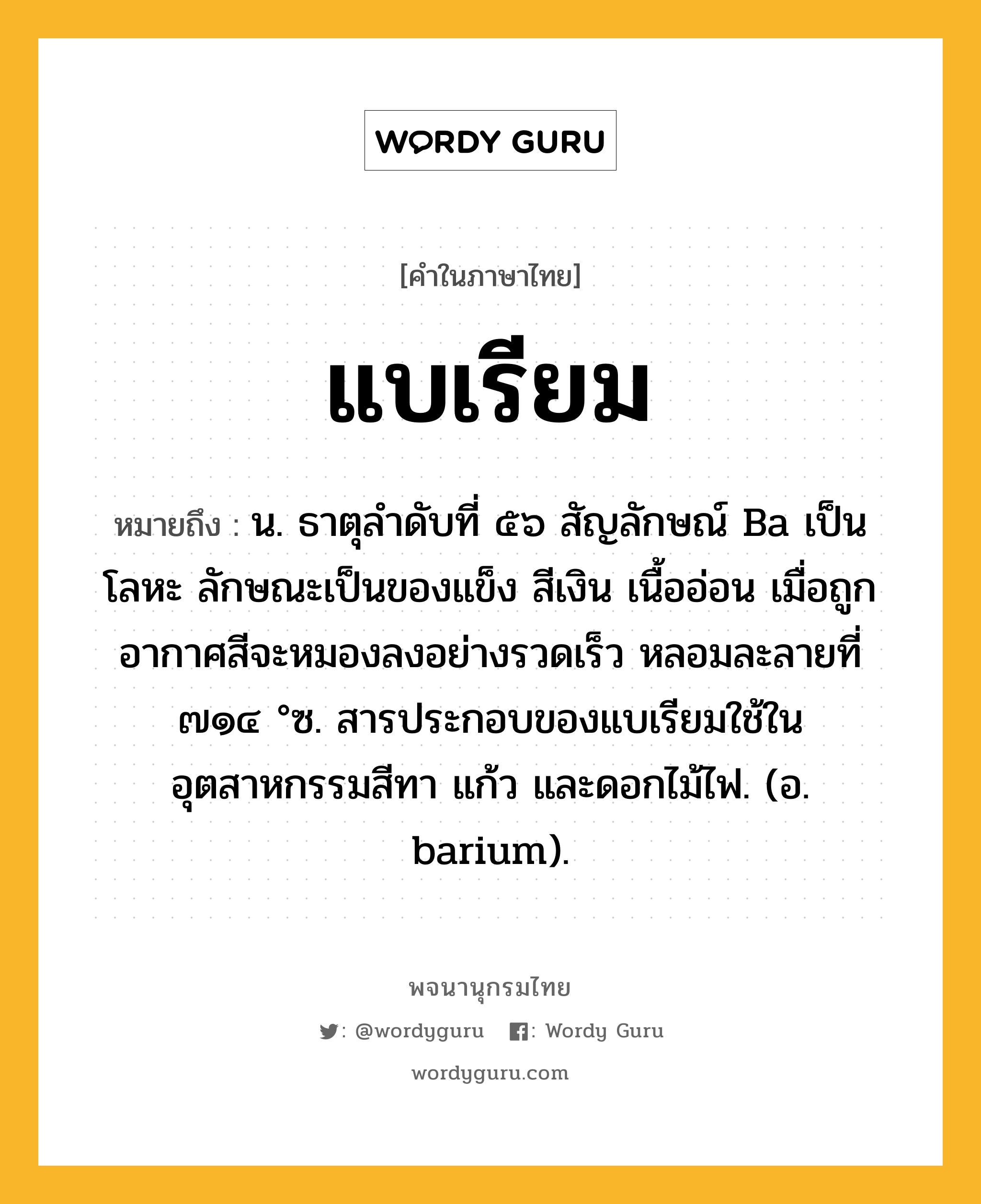 แบเรียม ความหมาย หมายถึงอะไร?, คำในภาษาไทย แบเรียม หมายถึง น. ธาตุลําดับที่ ๕๖ สัญลักษณ์ Ba เป็นโลหะ ลักษณะเป็นของแข็ง สีเงิน เนื้ออ่อน เมื่อถูกอากาศสีจะหมองลงอย่างรวดเร็ว หลอมละลายที่ ๗๑๔ °ซ. สารประกอบของแบเรียมใช้ในอุตสาหกรรมสีทา แก้ว และดอกไม้ไฟ. (อ. barium).