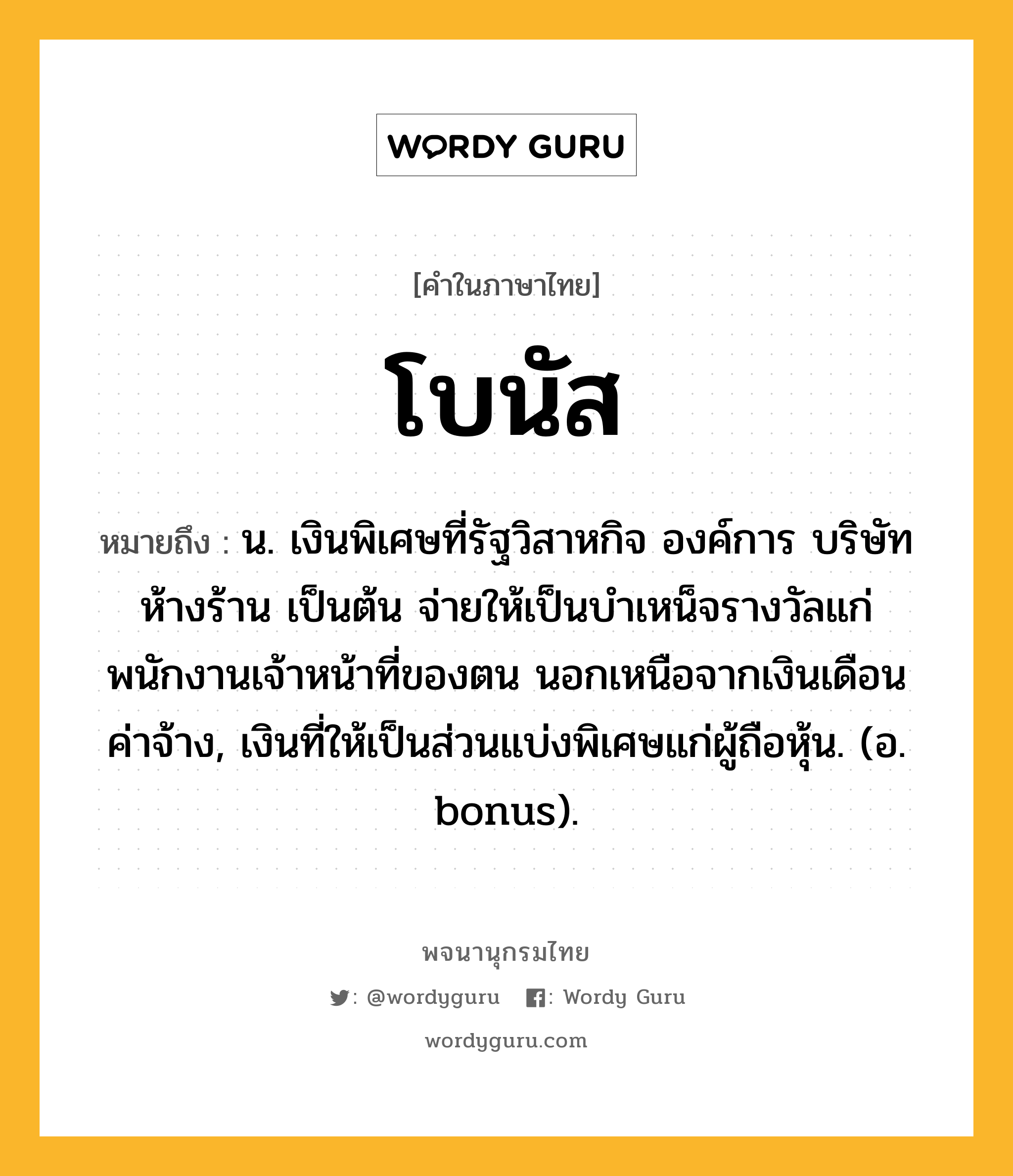 โบนัส ความหมาย หมายถึงอะไร?, คำในภาษาไทย โบนัส หมายถึง น. เงินพิเศษที่รัฐวิสาหกิจ องค์การ บริษัท ห้างร้าน เป็นต้น จ่ายให้เป็นบําเหน็จรางวัลแก่พนักงานเจ้าหน้าที่ของตน นอกเหนือจากเงินเดือนค่าจ้าง, เงินที่ให้เป็นส่วนแบ่งพิเศษแก่ผู้ถือหุ้น. (อ. bonus).