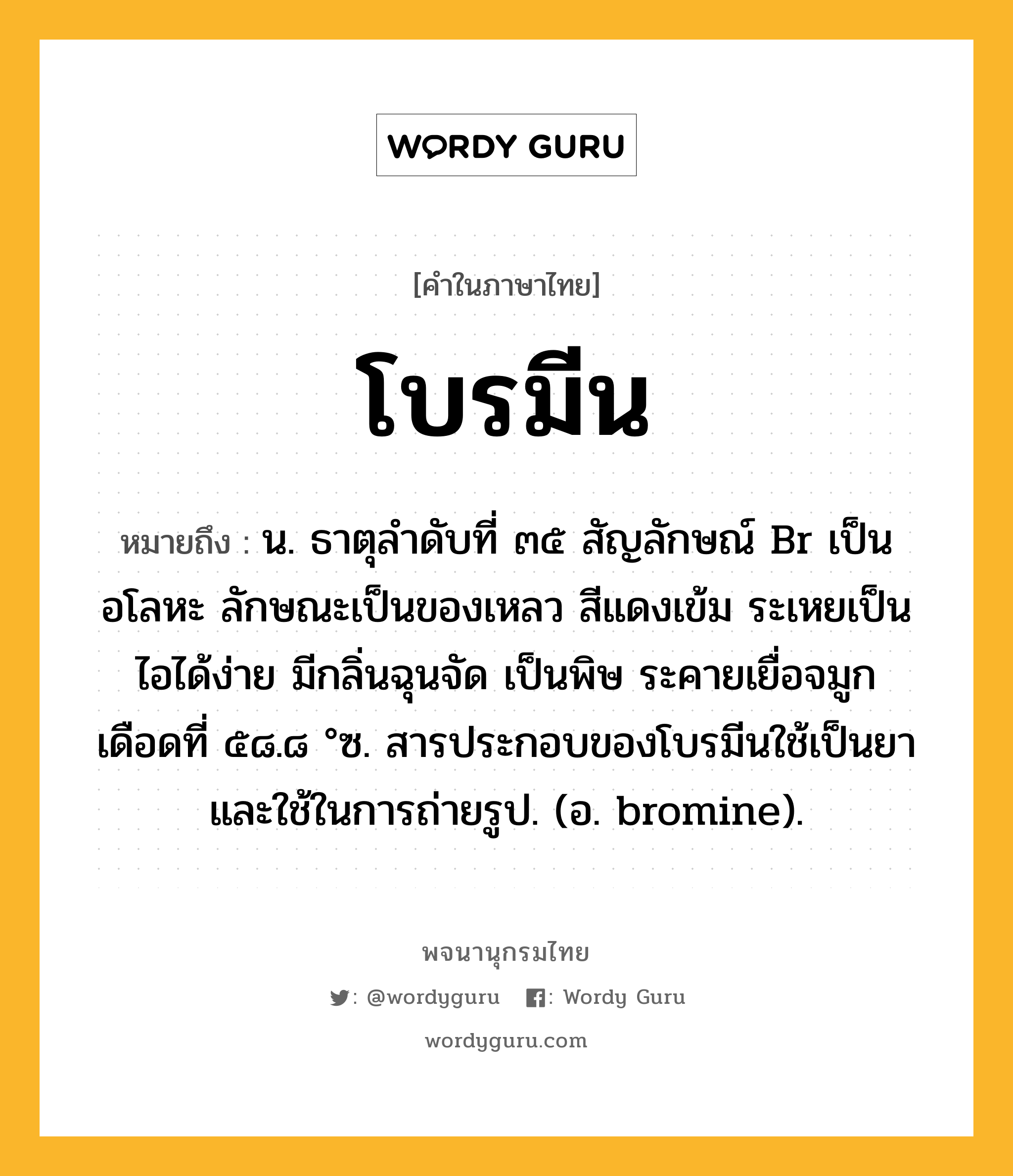 โบรมีน ความหมาย หมายถึงอะไร?, คำในภาษาไทย โบรมีน หมายถึง น. ธาตุลําดับที่ ๓๕ สัญลักษณ์ Br เป็นอโลหะ ลักษณะเป็นของเหลว สีแดงเข้ม ระเหยเป็นไอได้ง่าย มีกลิ่นฉุนจัด เป็นพิษ ระคายเยื่อจมูก เดือดที่ ๕๘.๘ °ซ. สารประกอบของโบรมีนใช้เป็นยาและใช้ในการถ่ายรูป. (อ. bromine).