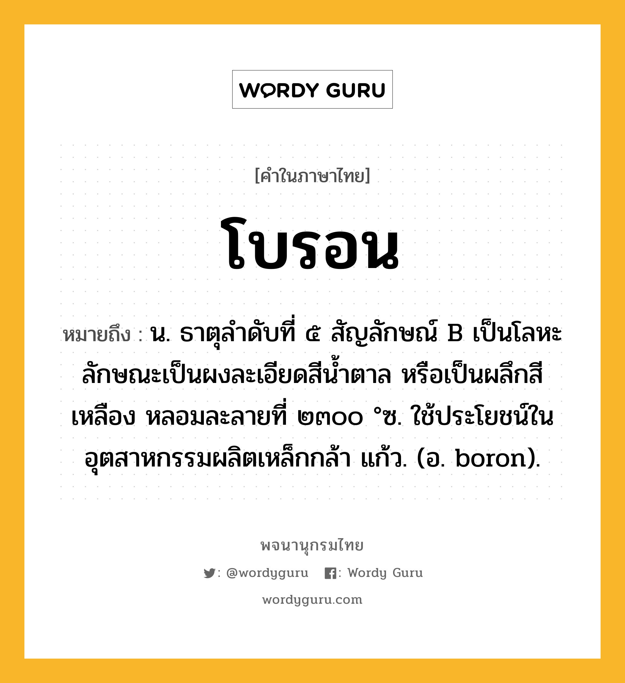 โบรอน ความหมาย หมายถึงอะไร?, คำในภาษาไทย โบรอน หมายถึง น. ธาตุลําดับที่ ๕ สัญลักษณ์ B เป็นโลหะ ลักษณะเป็นผงละเอียดสีนํ้าตาล หรือเป็นผลึกสีเหลือง หลอมละลายที่ ๒๓๐๐ °ซ. ใช้ประโยชน์ในอุตสาหกรรมผลิตเหล็กกล้า แก้ว. (อ. boron).