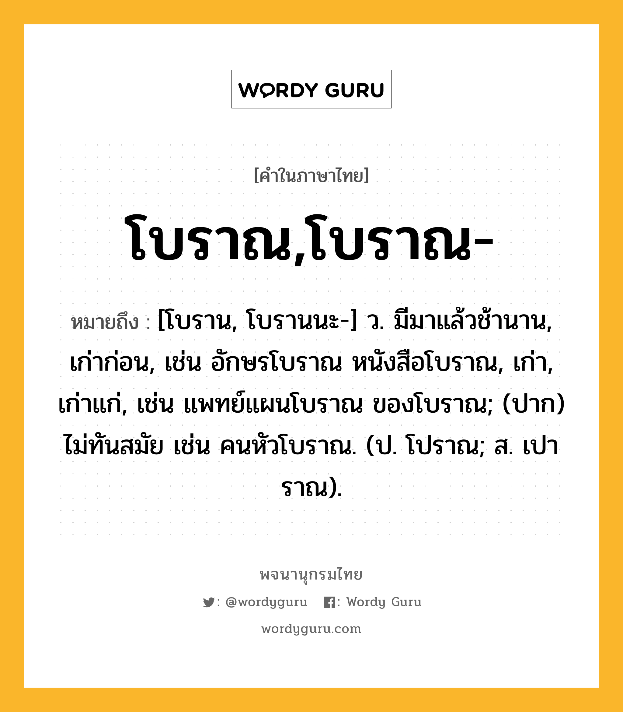 โบราณ,โบราณ- ความหมาย หมายถึงอะไร?, คำในภาษาไทย โบราณ,โบราณ- หมายถึง [โบราน, โบรานนะ-] ว. มีมาแล้วช้านาน, เก่าก่อน, เช่น อักษรโบราณ หนังสือโบราณ, เก่า, เก่าแก่, เช่น แพทย์แผนโบราณ ของโบราณ; (ปาก) ไม่ทันสมัย เช่น คนหัวโบราณ. (ป. โปราณ; ส. เปาราณ).