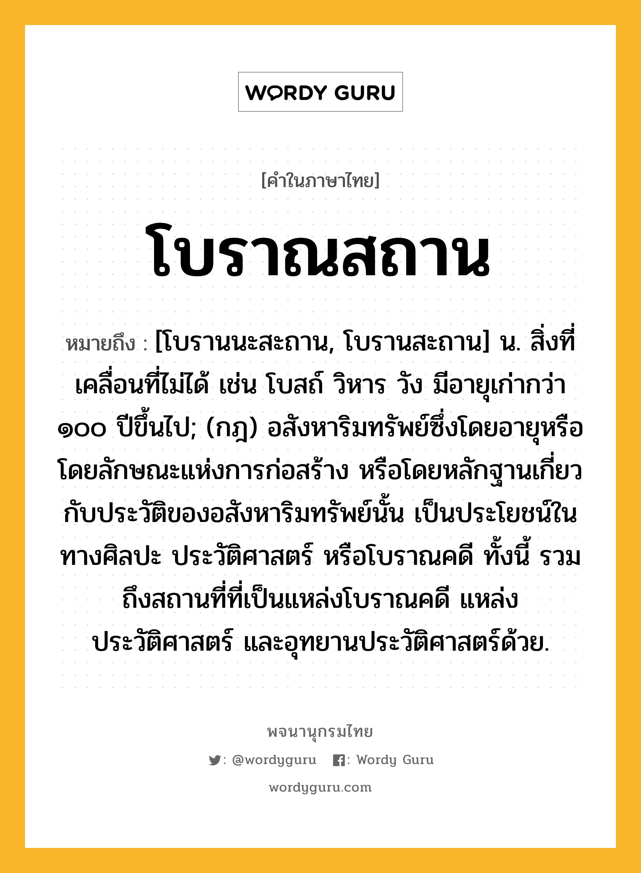 โบราณสถาน ความหมาย หมายถึงอะไร?, คำในภาษาไทย โบราณสถาน หมายถึง [โบรานนะสะถาน, โบรานสะถาน] น. สิ่งที่เคลื่อนที่ไม่ได้ เช่น โบสถ์ วิหาร วัง มีอายุเก่ากว่า ๑๐๐ ปีขึ้นไป; (กฎ) อสังหาริมทรัพย์ซึ่งโดยอายุหรือโดยลักษณะแห่งการก่อสร้าง หรือโดยหลักฐานเกี่ยวกับประวัติของอสังหาริมทรัพย์นั้น เป็นประโยชน์ในทางศิลปะ ประวัติศาสตร์ หรือโบราณคดี ทั้งนี้ รวมถึงสถานที่ที่เป็นแหล่งโบราณคดี แหล่งประวัติศาสตร์ และอุทยานประวัติศาสตร์ด้วย.