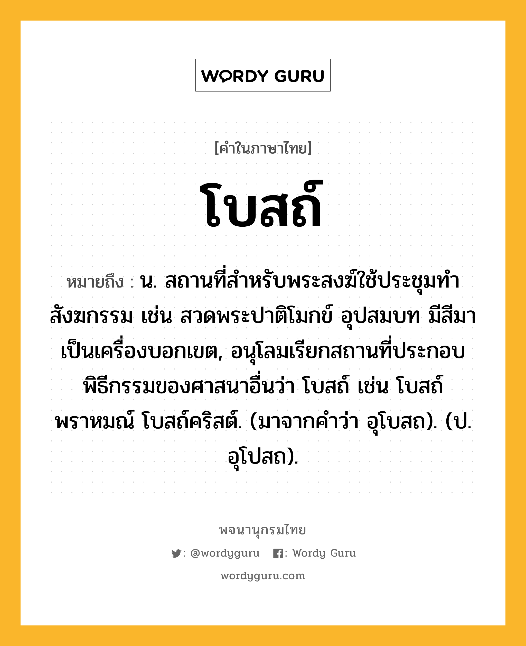 โบสถ์ ความหมาย หมายถึงอะไร?, คำในภาษาไทย โบสถ์ หมายถึง น. สถานที่สําหรับพระสงฆ์ใช้ประชุมทําสังฆกรรม เช่น สวดพระปาติโมกข์ อุปสมบท มีสีมาเป็นเครื่องบอกเขต, อนุโลมเรียกสถานที่ประกอบพิธีกรรมของศาสนาอื่นว่า โบสถ์ เช่น โบสถ์พราหมณ์ โบสถ์คริสต์. (มาจากคําว่า อุโบสถ). (ป. อุโปสถ).