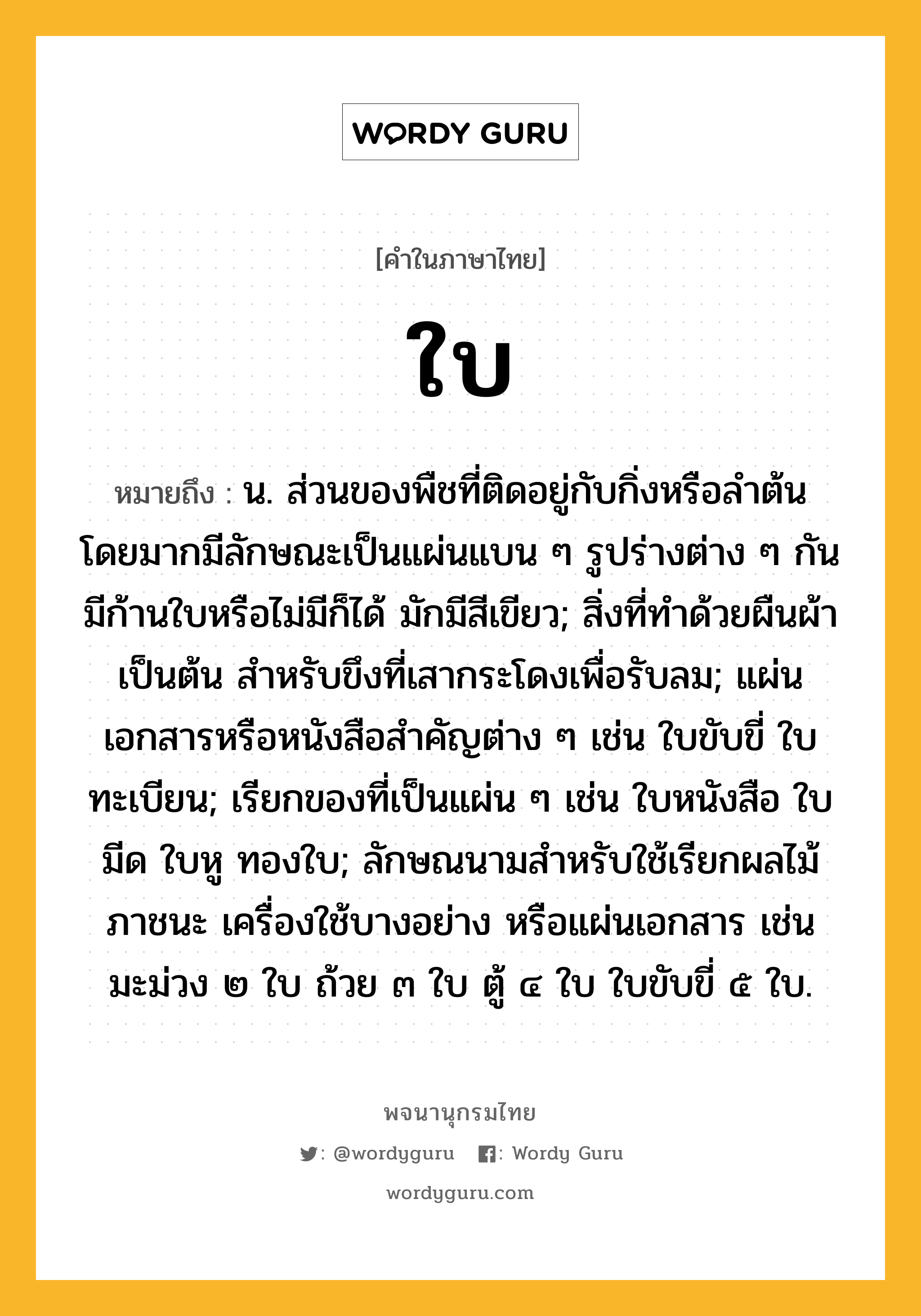 ใบ ความหมาย หมายถึงอะไร?, คำในภาษาไทย ใบ หมายถึง น. ส่วนของพืชที่ติดอยู่กับกิ่งหรือลำต้น โดยมากมีลักษณะเป็นแผ่นแบน ๆ รูปร่างต่าง ๆ กัน มีก้านใบหรือไม่มีก็ได้ มักมีสีเขียว; สิ่งที่ทําด้วยผืนผ้าเป็นต้น สําหรับขึงที่เสากระโดงเพื่อรับลม; แผ่นเอกสารหรือหนังสือสําคัญต่าง ๆ เช่น ใบขับขี่ ใบทะเบียน; เรียกของที่เป็นแผ่น ๆ เช่น ใบหนังสือ ใบมีด ใบหู ทองใบ; ลักษณนามสําหรับใช้เรียกผลไม้ ภาชนะ เครื่องใช้บางอย่าง หรือแผ่นเอกสาร เช่น มะม่วง ๒ ใบ ถ้วย ๓ ใบ ตู้ ๔ ใบ ใบขับขี่ ๕ ใบ.