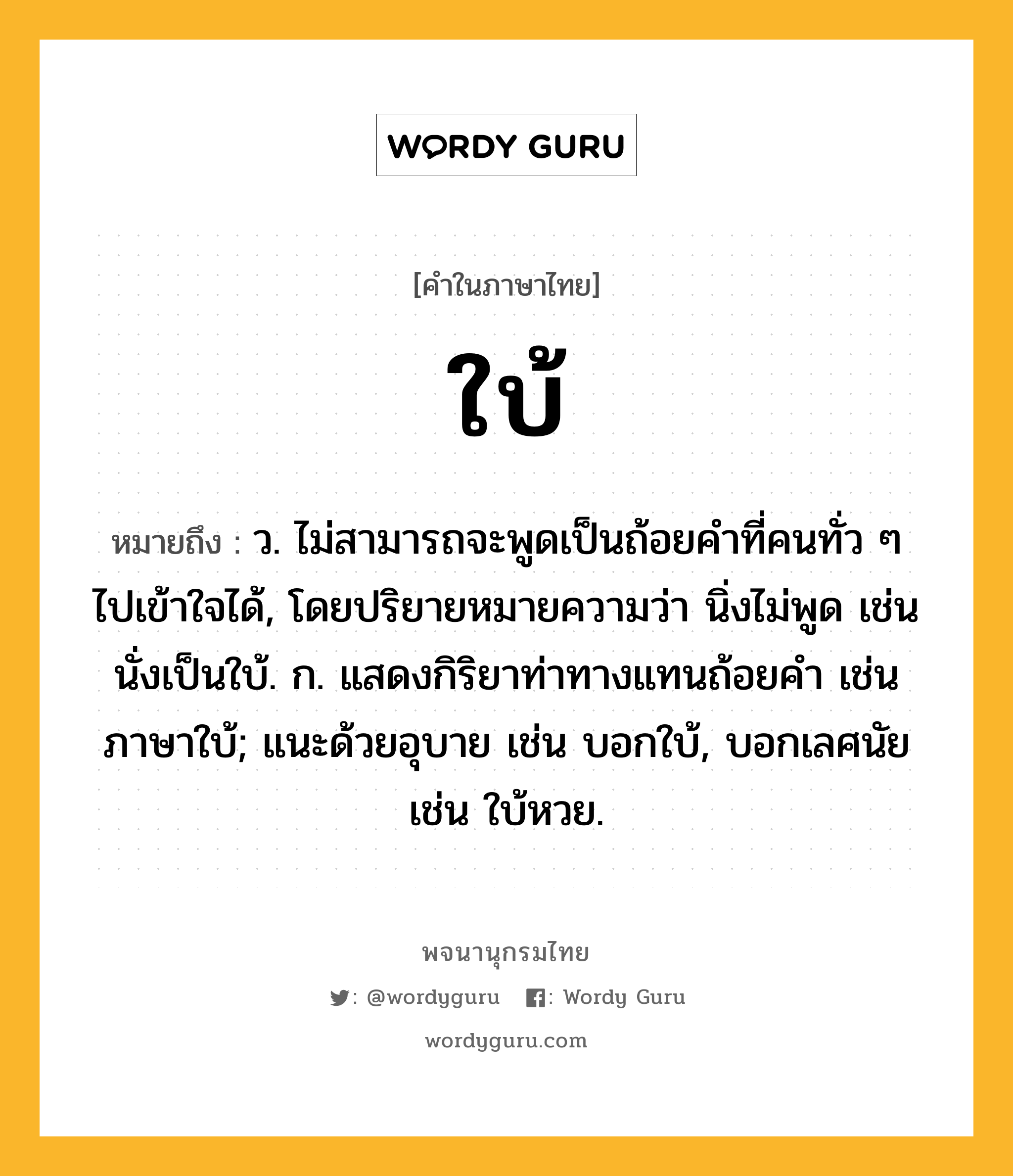 ใบ้ ความหมาย หมายถึงอะไร?, คำในภาษาไทย ใบ้ หมายถึง ว. ไม่สามารถจะพูดเป็นถ้อยคําที่คนทั่ว ๆ ไปเข้าใจได้, โดยปริยายหมายความว่า นิ่งไม่พูด เช่น นั่งเป็นใบ้. ก. แสดงกิริยาท่าทางแทนถ้อยคํา เช่น ภาษาใบ้; แนะด้วยอุบาย เช่น บอกใบ้, บอกเลศนัย เช่น ใบ้หวย.