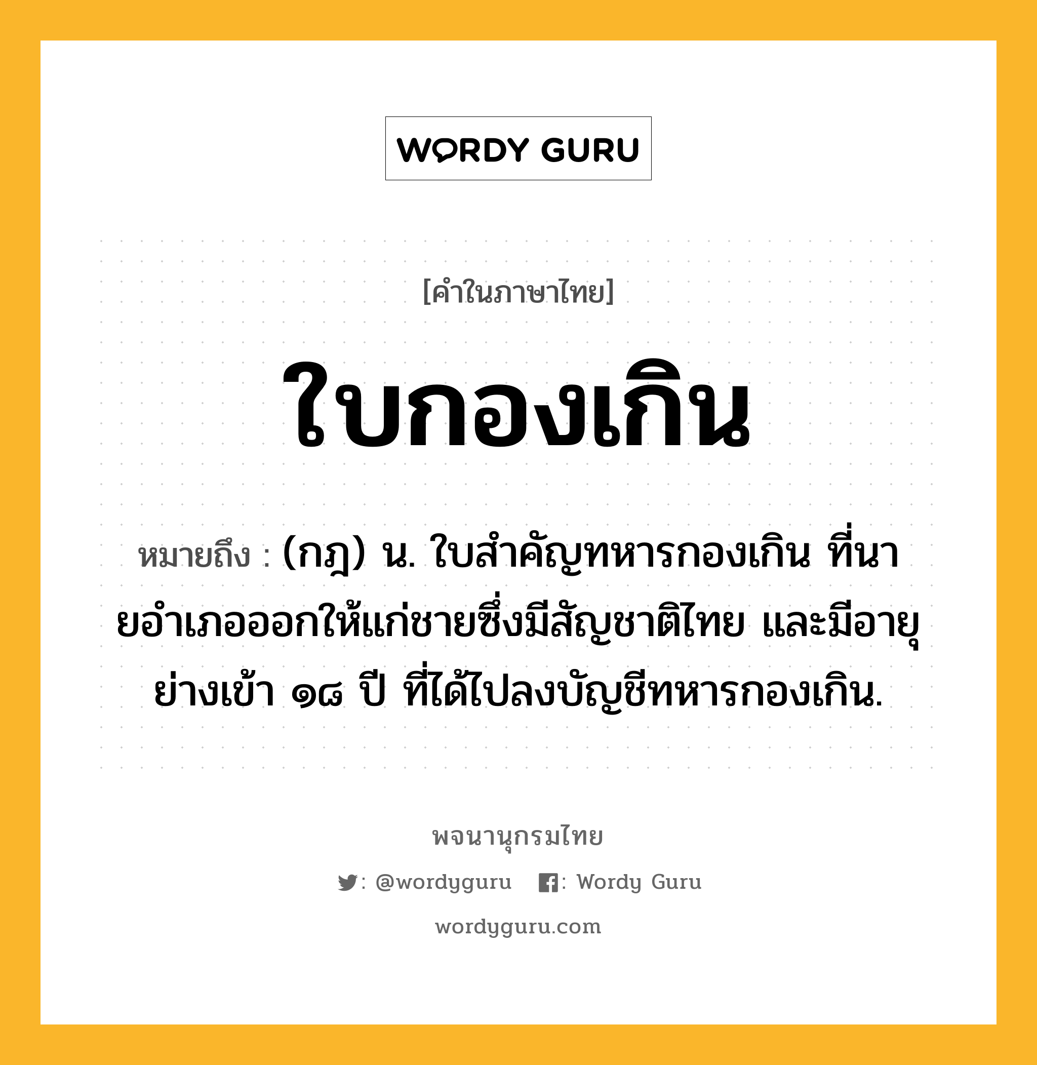 ใบกองเกิน ความหมาย หมายถึงอะไร?, คำในภาษาไทย ใบกองเกิน หมายถึง (กฎ) น. ใบสําคัญทหารกองเกิน ที่นายอําเภอออกให้แก่ชายซึ่งมีสัญชาติไทย และมีอายุย่างเข้า ๑๘ ปี ที่ได้ไปลงบัญชีทหารกองเกิน.