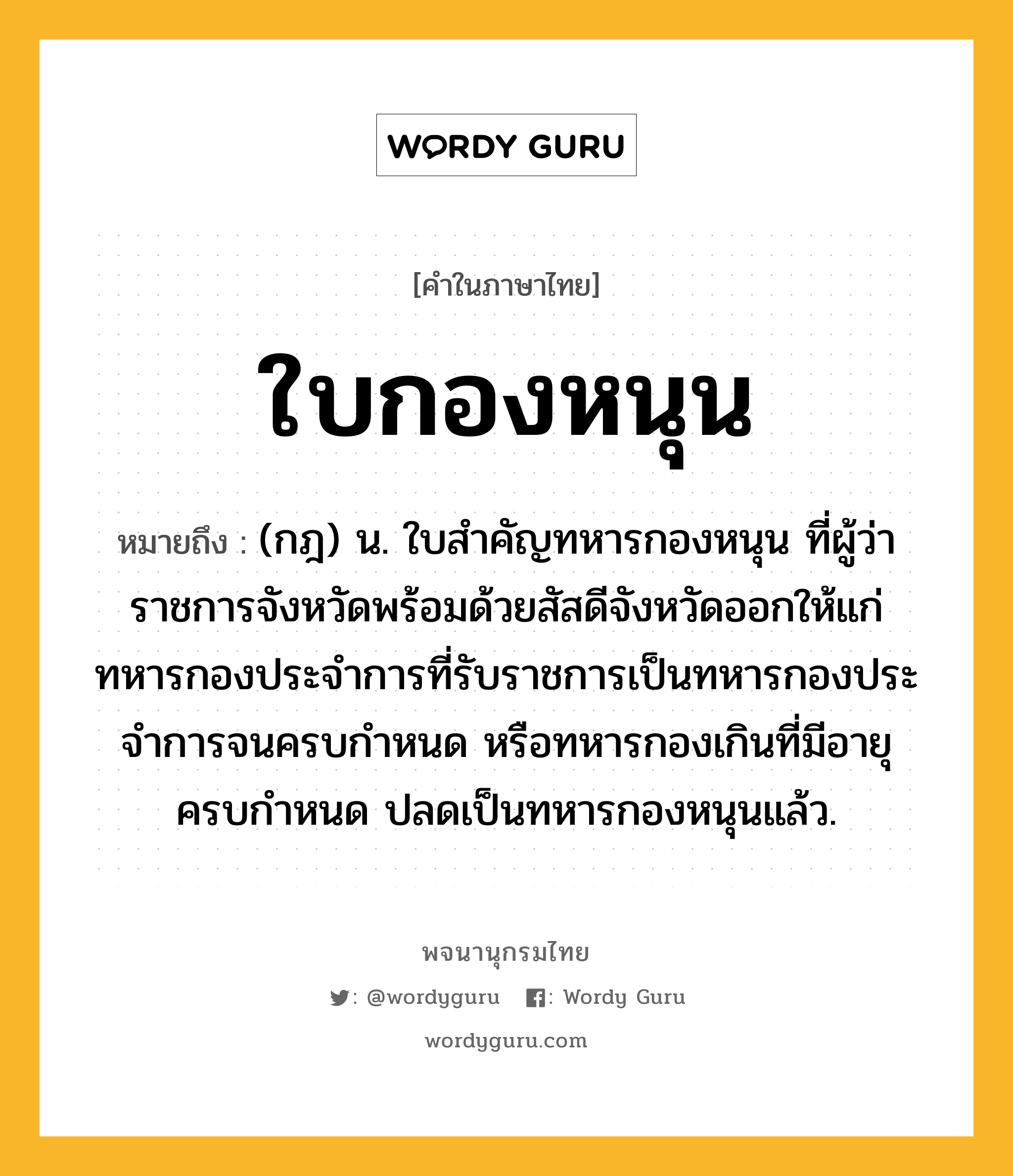 ใบกองหนุน ความหมาย หมายถึงอะไร?, คำในภาษาไทย ใบกองหนุน หมายถึง (กฎ) น. ใบสําคัญทหารกองหนุน ที่ผู้ว่าราชการจังหวัดพร้อมด้วยสัสดีจังหวัดออกให้แก่ทหารกองประจําการที่รับราชการเป็นทหารกองประจําการจนครบกําหนด หรือทหารกองเกินที่มีอายุครบกําหนด ปลดเป็นทหารกองหนุนแล้ว.