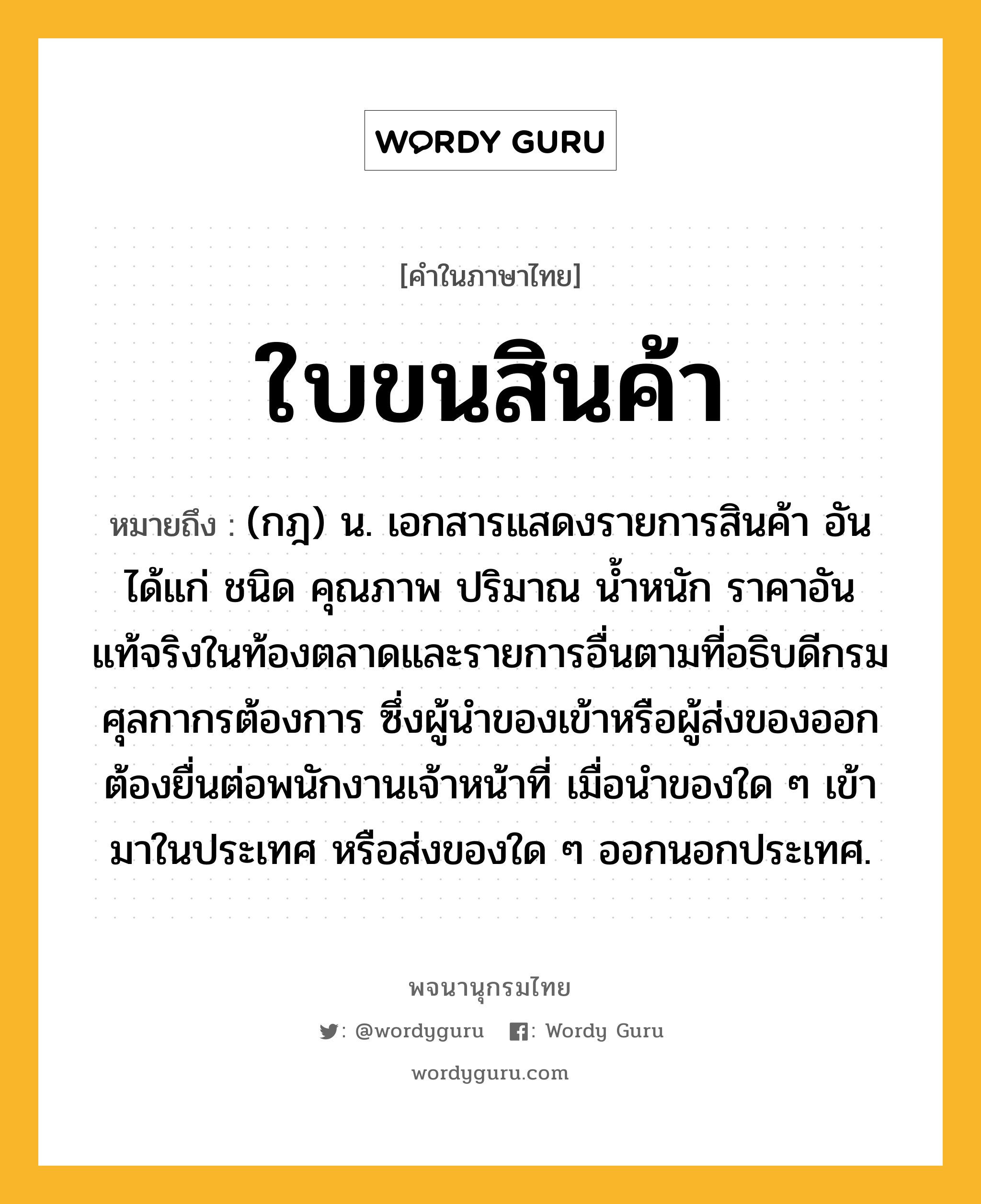 ใบขนสินค้า ความหมาย หมายถึงอะไร?, คำในภาษาไทย ใบขนสินค้า หมายถึง (กฎ) น. เอกสารแสดงรายการสินค้า อันได้แก่ ชนิด คุณภาพ ปริมาณ นํ้าหนัก ราคาอันแท้จริงในท้องตลาดและรายการอื่นตามที่อธิบดีกรมศุลกากรต้องการ ซึ่งผู้นําของเข้าหรือผู้ส่งของออกต้องยื่นต่อพนักงานเจ้าหน้าที่ เมื่อนําของใด ๆ เข้ามาในประเทศ หรือส่งของใด ๆ ออกนอกประเทศ.