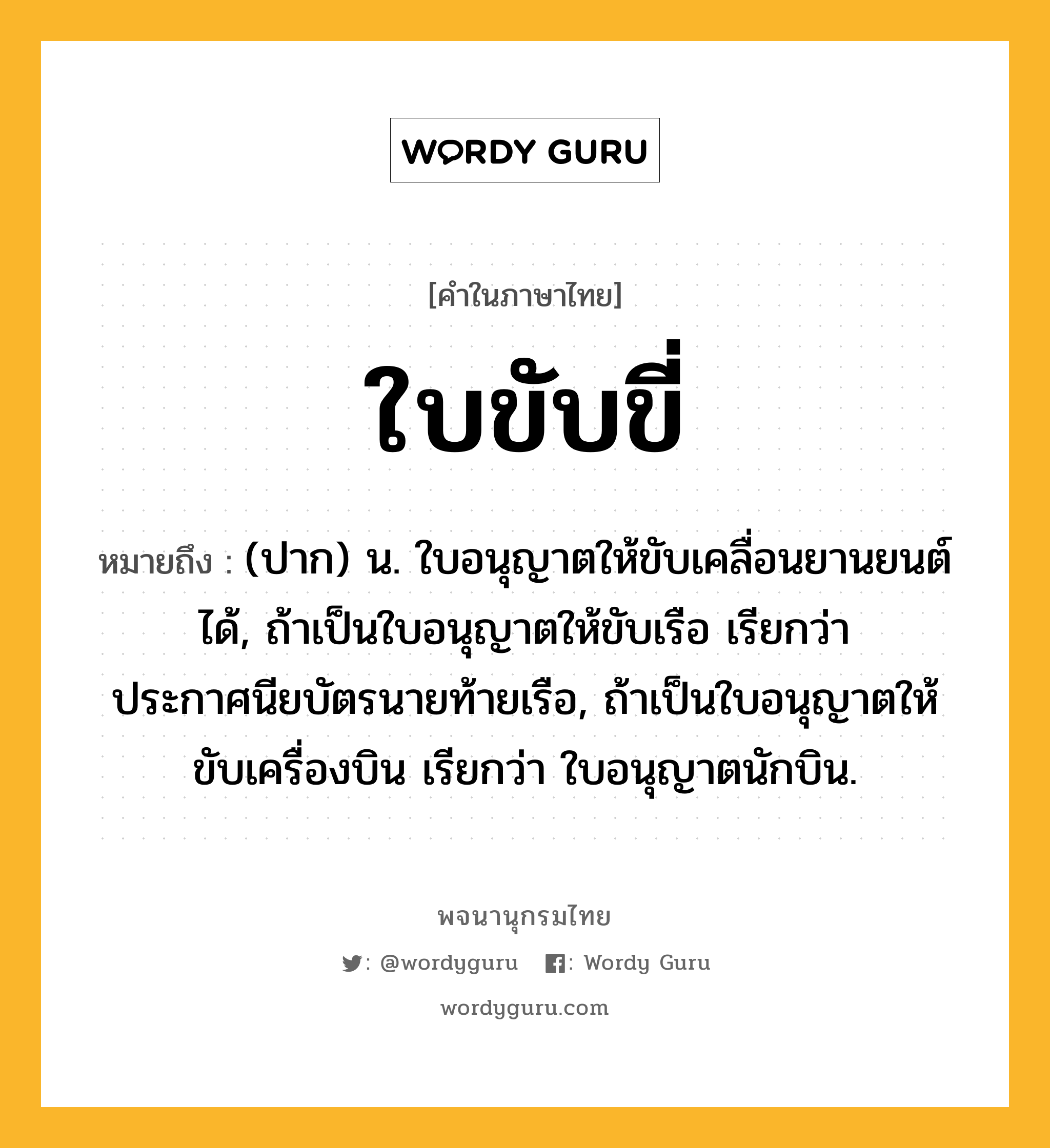 ใบขับขี่ ความหมาย หมายถึงอะไร?, คำในภาษาไทย ใบขับขี่ หมายถึง (ปาก) น. ใบอนุญาตให้ขับเคลื่อนยานยนต์ได้, ถ้าเป็นใบอนุญาตให้ขับเรือ เรียกว่า ประกาศนียบัตรนายท้ายเรือ, ถ้าเป็นใบอนุญาตให้ขับเครื่องบิน เรียกว่า ใบอนุญาตนักบิน.